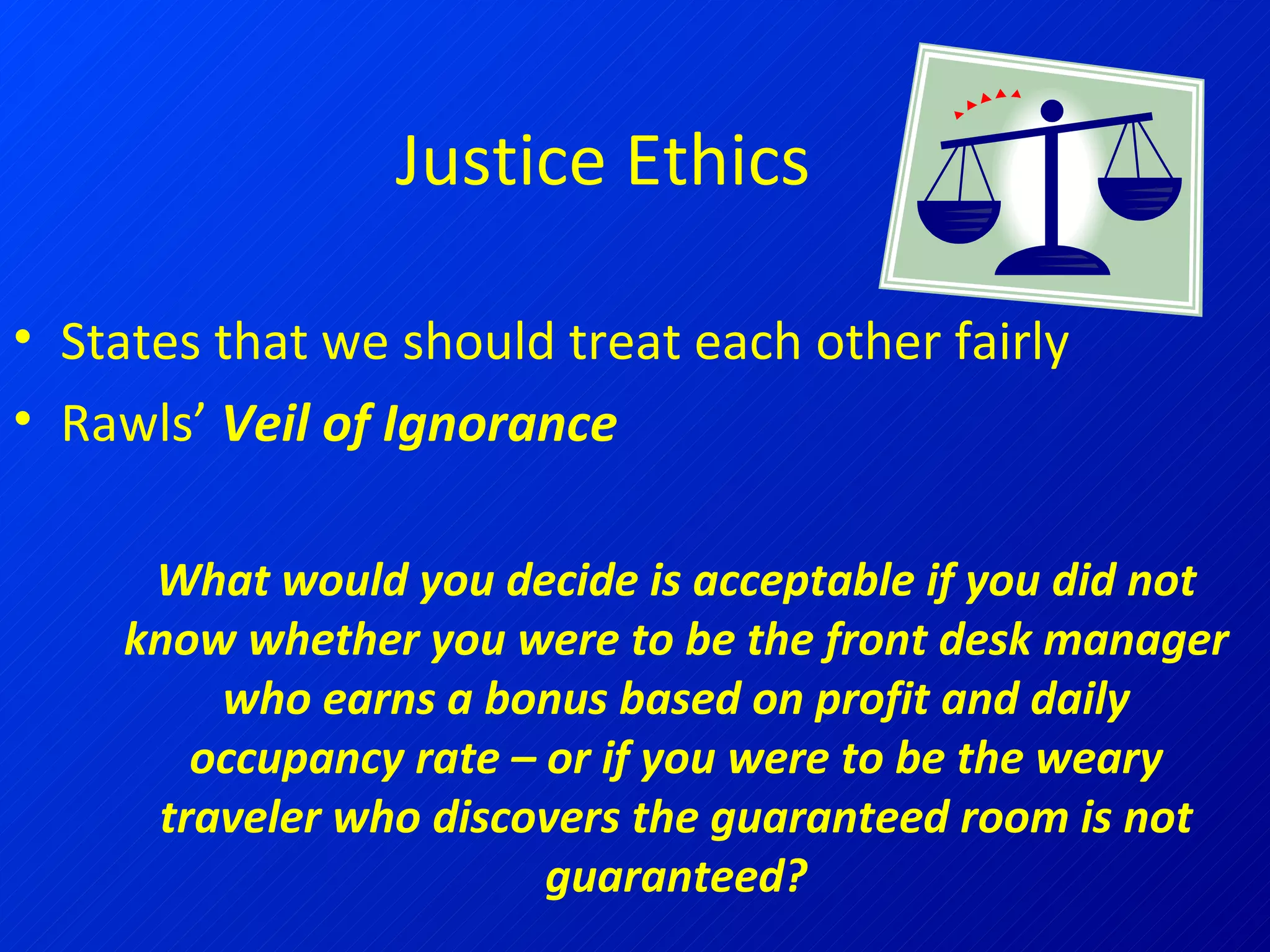 Justice Ethics States that we should treat each other fairly Rawls’  Veil of Ignorance What would you decide is acceptable if you did not know whether you were to be the front desk manager who earns a bonus based on profit and daily occupancy rate – or if you were to be the weary traveler who discovers the guaranteed room is not guaranteed? 