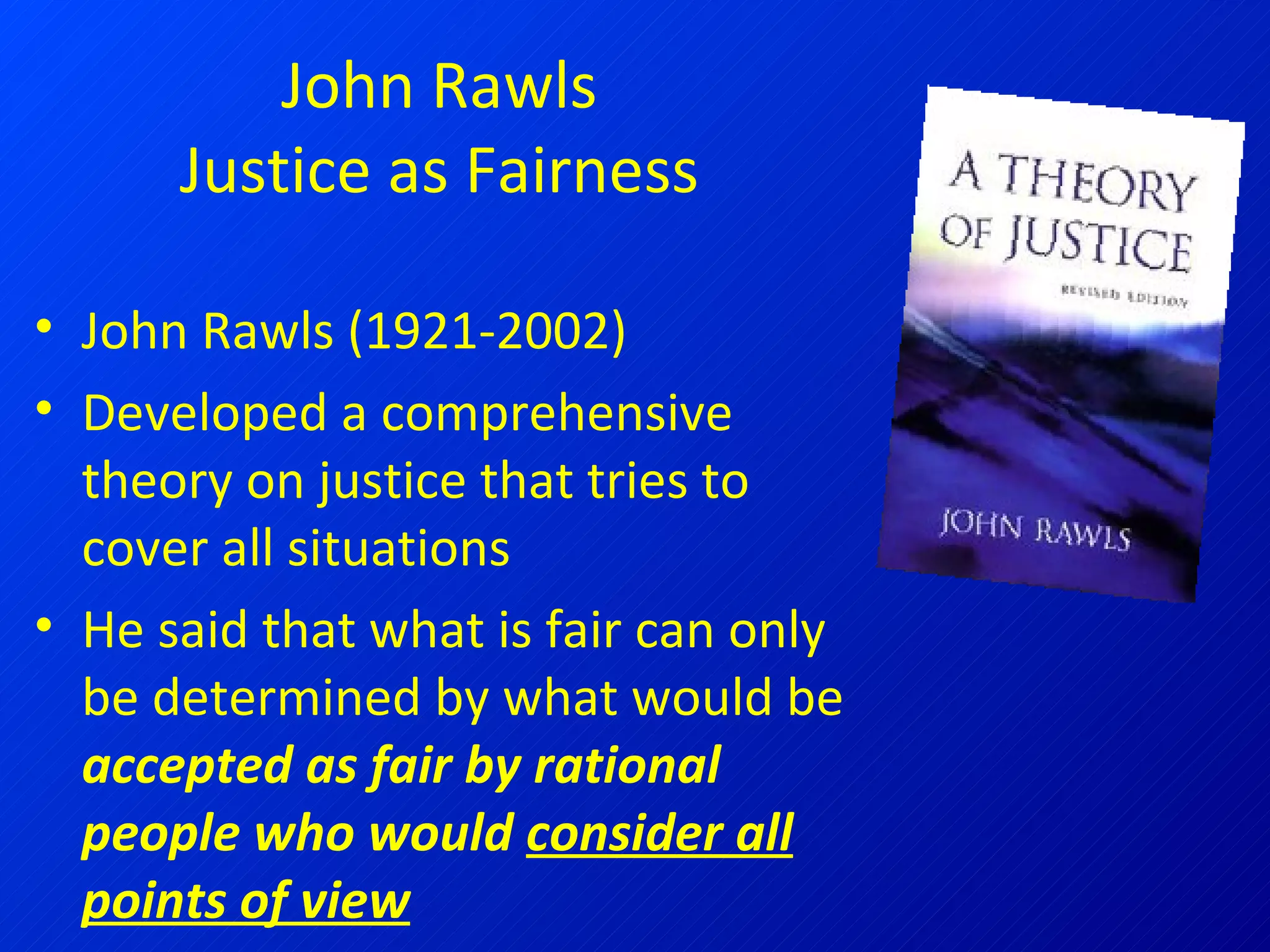 John Rawls Justice as Fairness John Rawls (1921-2002) Developed a comprehensive theory on justice that tries to cover all situations He said that what is fair can only be determined by what would be  accepted as fair by rational people who would  consider all points of view 