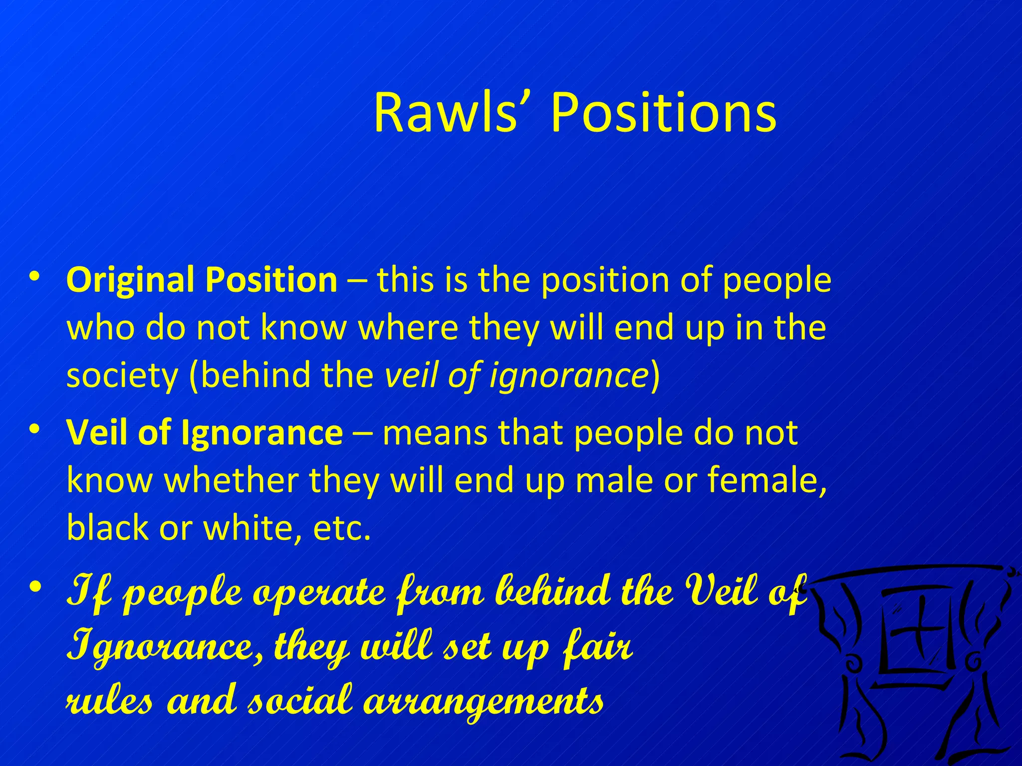 Rawls’ Positions Original Position  – this is the position of people who do not know where they will end up in the society (behind the  veil of ignorance ) Veil of Ignorance  – means that people do not know whether they will end up male or female, black or white, etc. If people operate from behind the Veil of Ignorance, they will set up fair    rules and social arrangements 