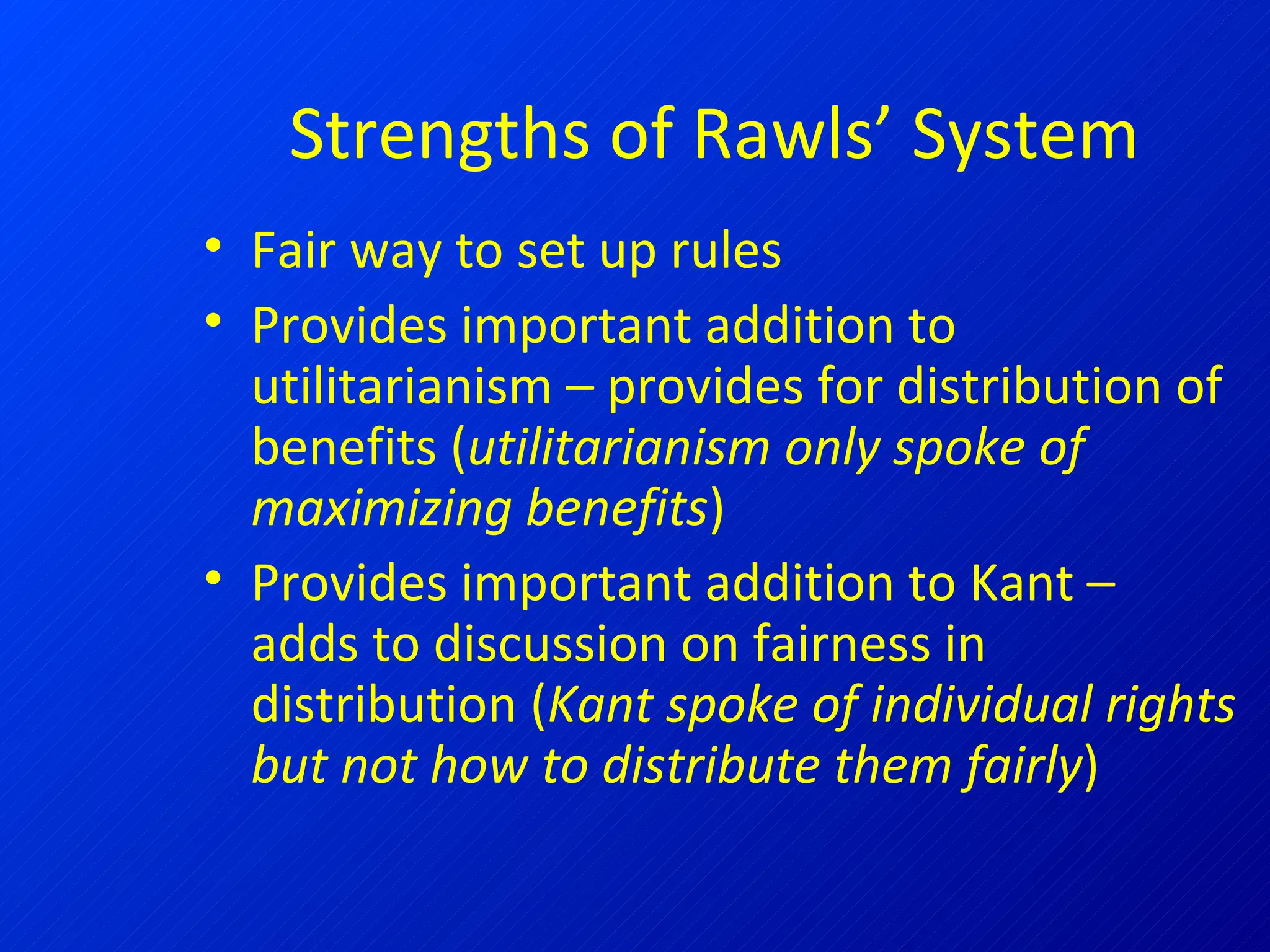 Strengths of Rawls’ System Fair way to set up rules Provides important addition to utilitarianism – provides for distribution of benefits ( utilitarianism only spoke of maximizing benefits ) Provides important addition to Kant – adds to discussion on fairness in distribution ( Kant spoke of individual rights but not how to distribute them fairly ) 