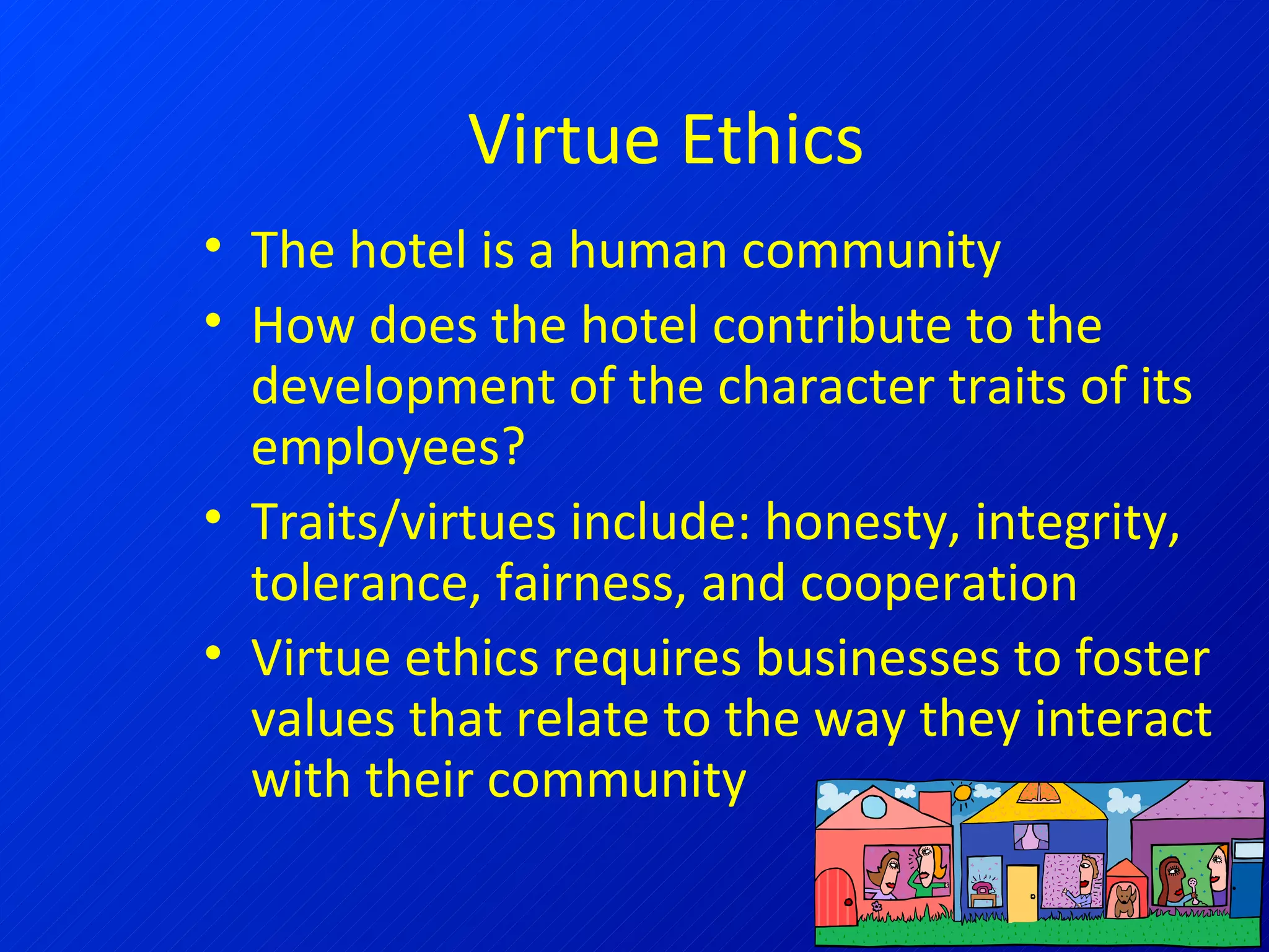 Virtue Ethics The hotel is a human community How does the hotel contribute to the development of the character traits of its employees? Traits/virtues include: honesty, integrity, tolerance, fairness, and cooperation Virtue ethics requires businesses to foster values that relate to the way they interact with their community 