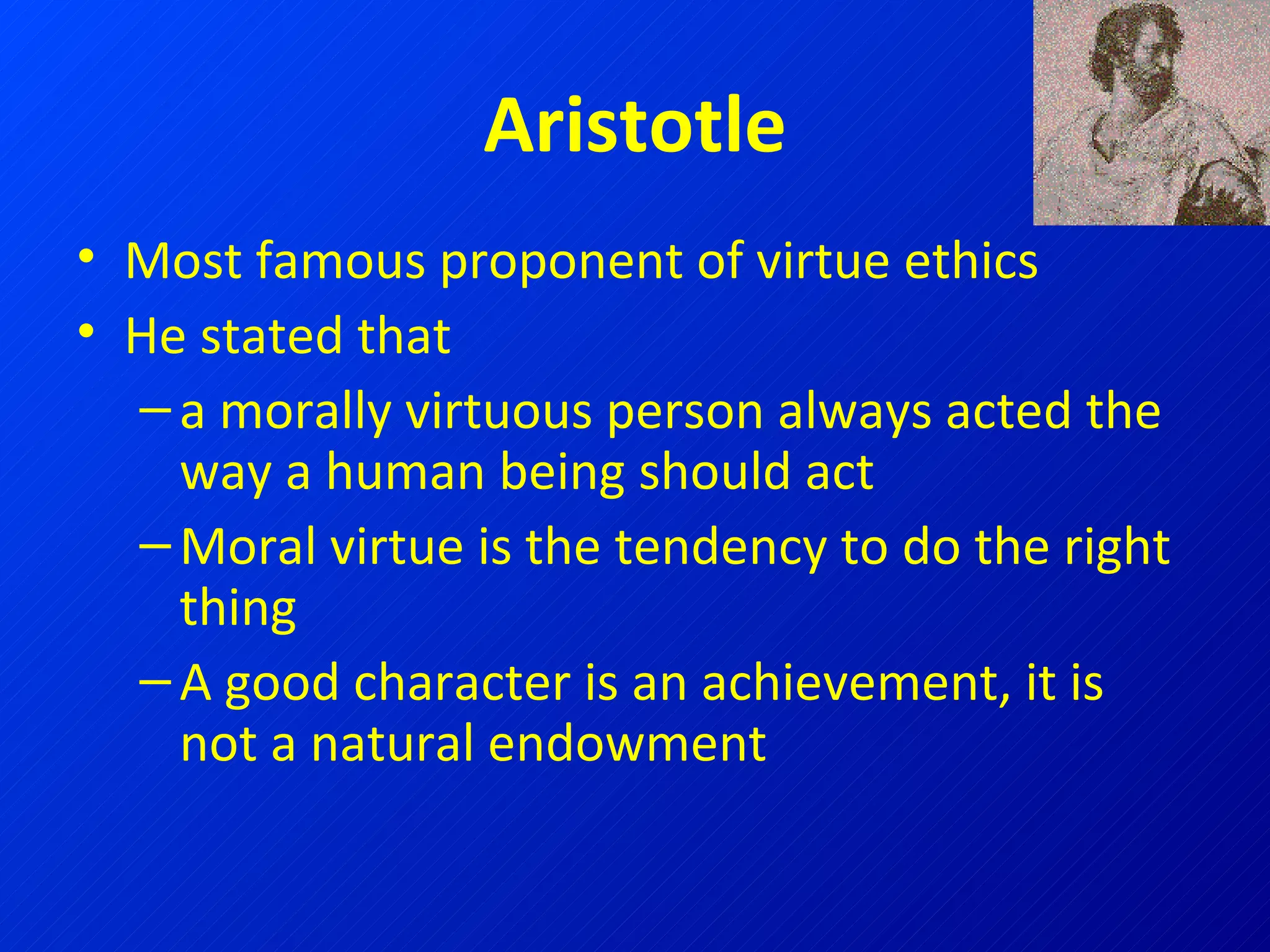 Aristotle Most famous proponent of virtue ethics He stated that  a morally virtuous person always acted the way a human being should act Moral virtue is the tendency to do the right thing A good character is an achievement, it is not a natural endowment                      