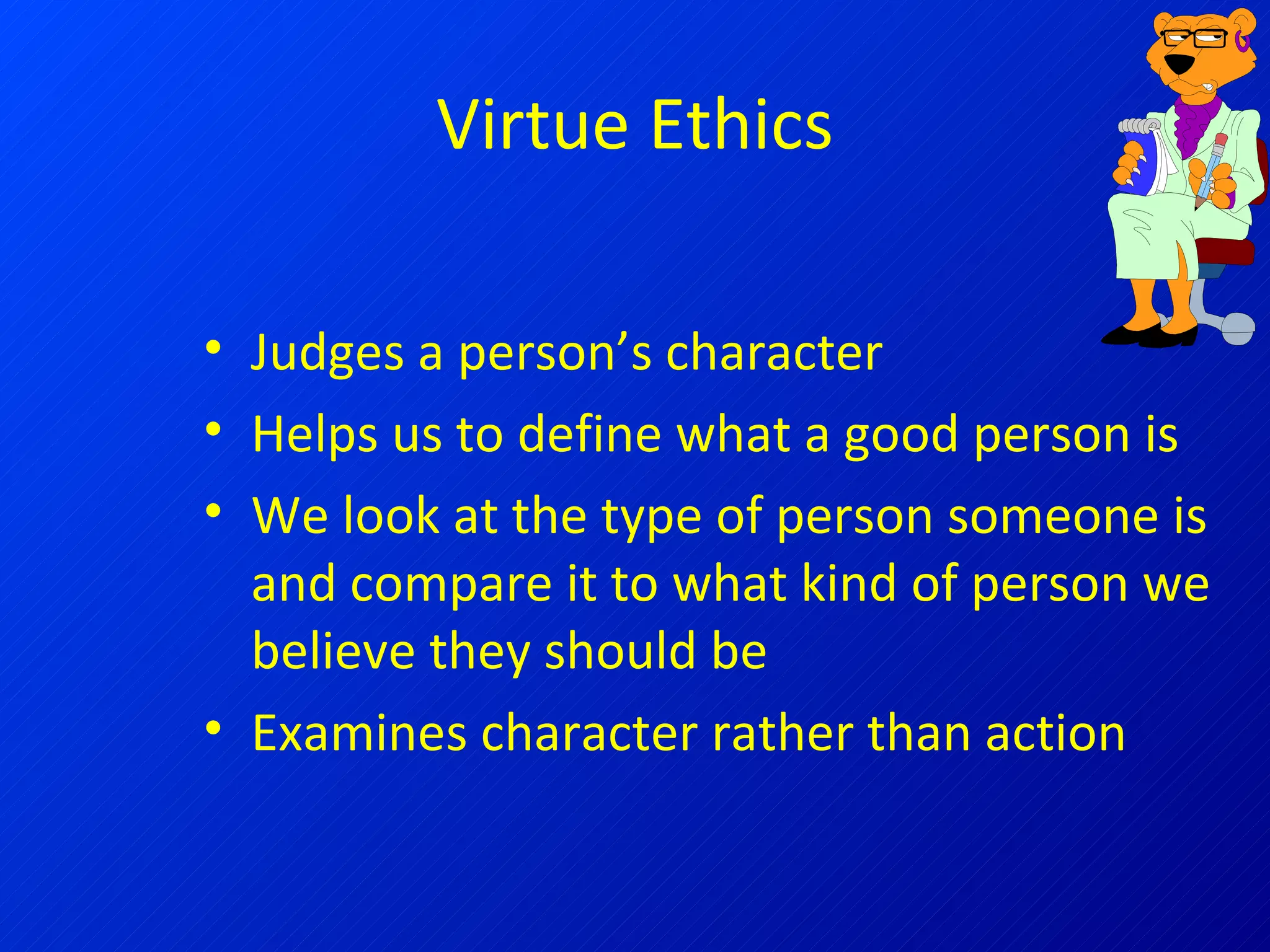 Virtue Ethics Judges a person’s character Helps us to define what a good person is We look at the type of person someone is and compare it to what kind of person we believe they should be Examines character rather than action 