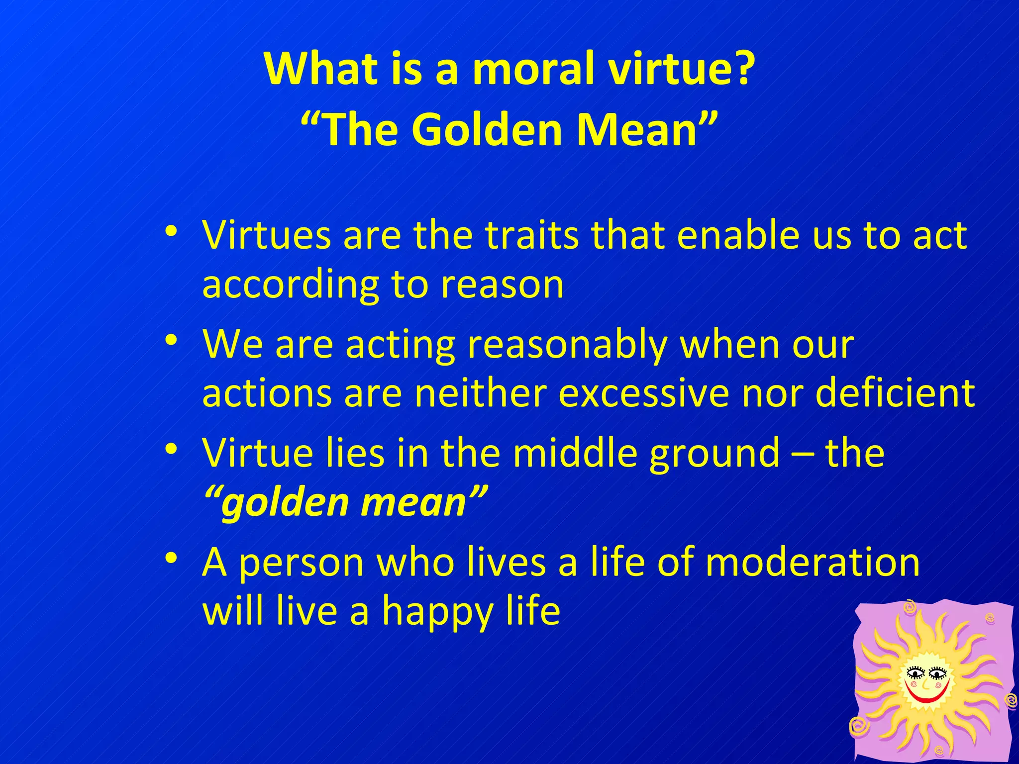 What is a moral virtue? “The Golden Mean” Virtues are the traits that enable us to act according to reason We are acting reasonably when our actions are neither excessive nor deficient Virtue lies in the middle ground – the  “golden mean” A person who lives a life of moderation will live a happy life 