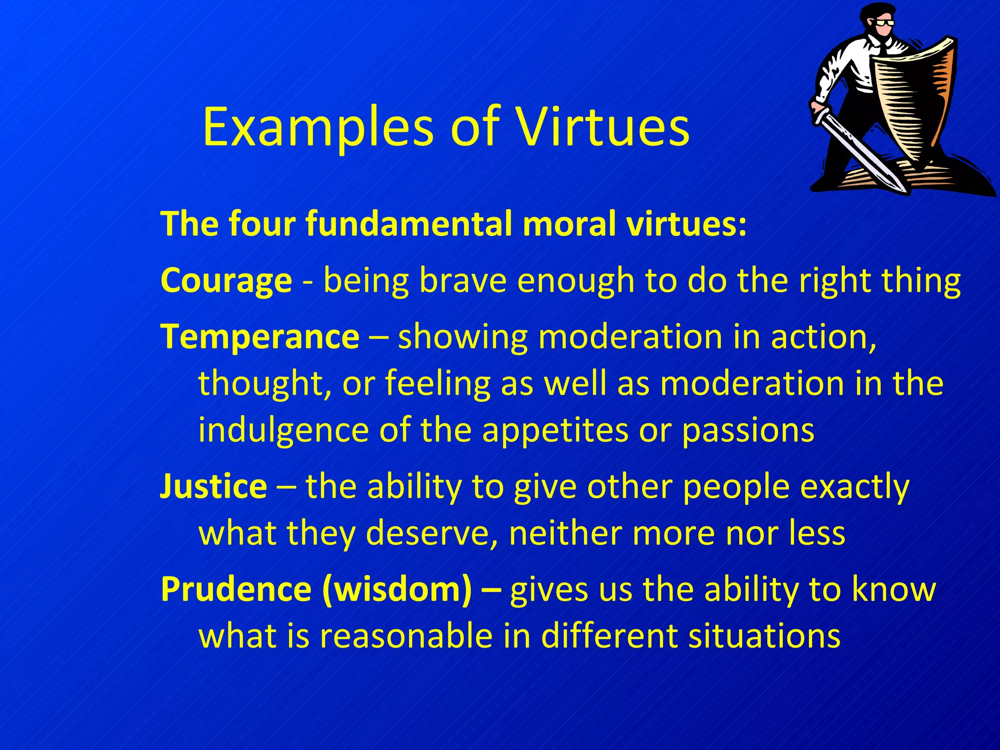 Examples of Virtues The four fundamental moral virtues: Courage  - being brave enough to do the right thing Temperance  – showing moderation in action, thought, or feeling as well as moderation in the indulgence of the appetites or passions  Justice  – the ability to give other people exactly what they deserve, neither more nor less Prudence (wisdom) –  gives us the ability to know what is reasonable in different situations 