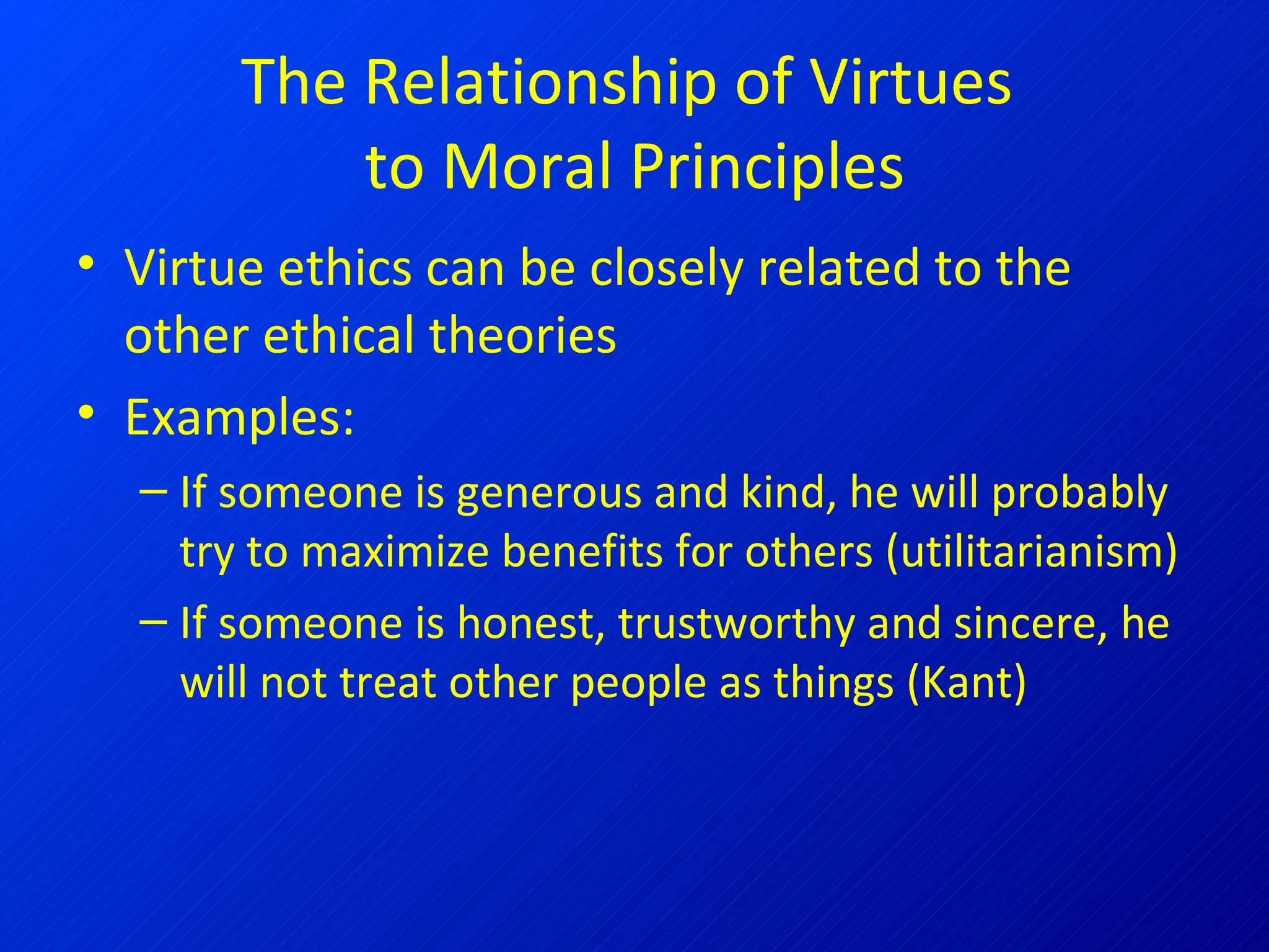 The Relationship of Virtues  to Moral Principles Virtue ethics can be closely related to the other ethical theories Examples: If someone is generous and kind, he will probably try to maximize benefits for others (utilitarianism) If someone is honest, trustworthy and sincere, he will not treat other people as things (Kant)  