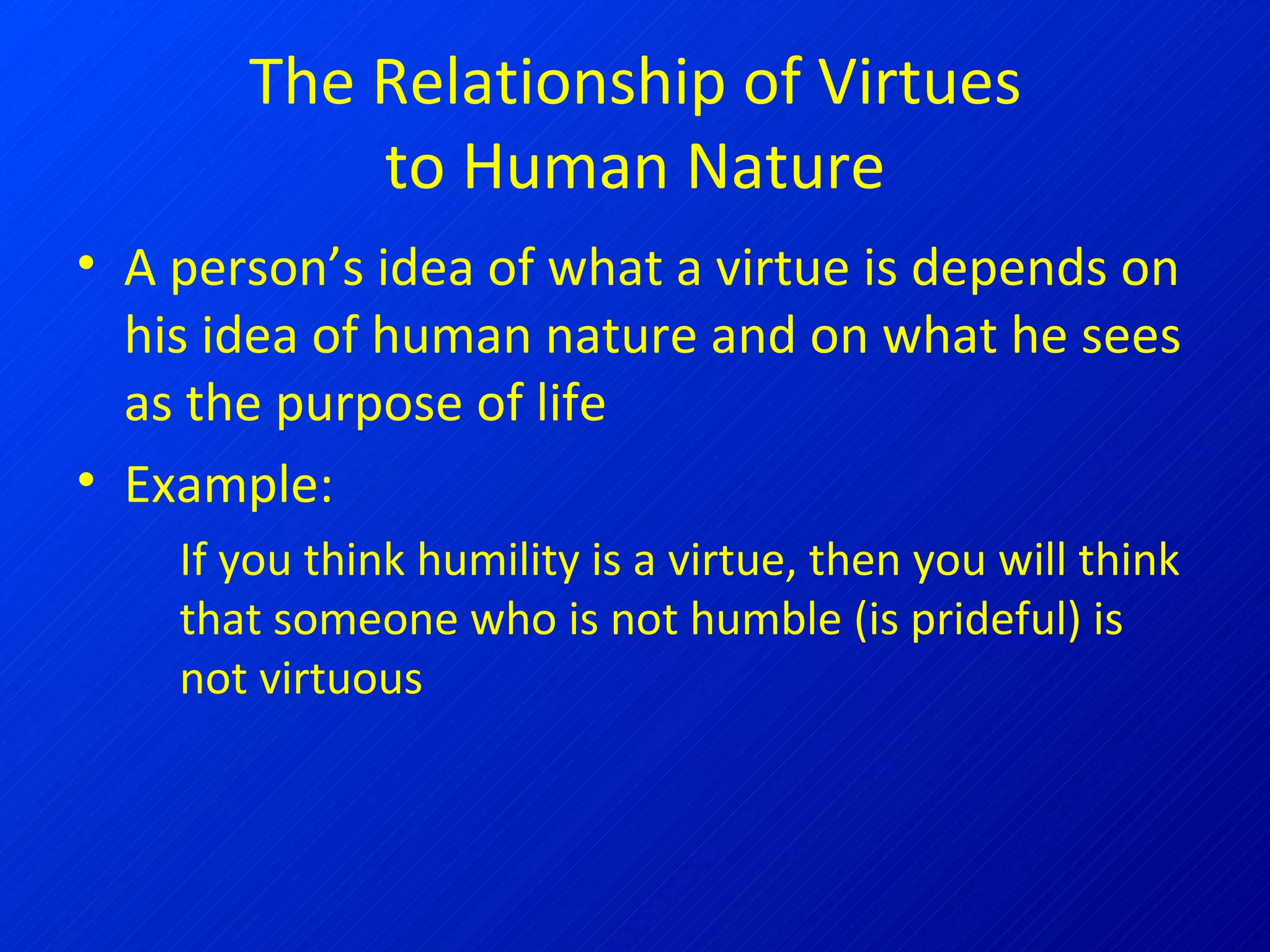 The Relationship of Virtues to Human Nature A person’s idea of what a virtue is depends on his idea of human nature and on what he sees as the purpose of life Example: If you think humility is a virtue, then you will think that someone who is not humble (is prideful) is not virtuous 