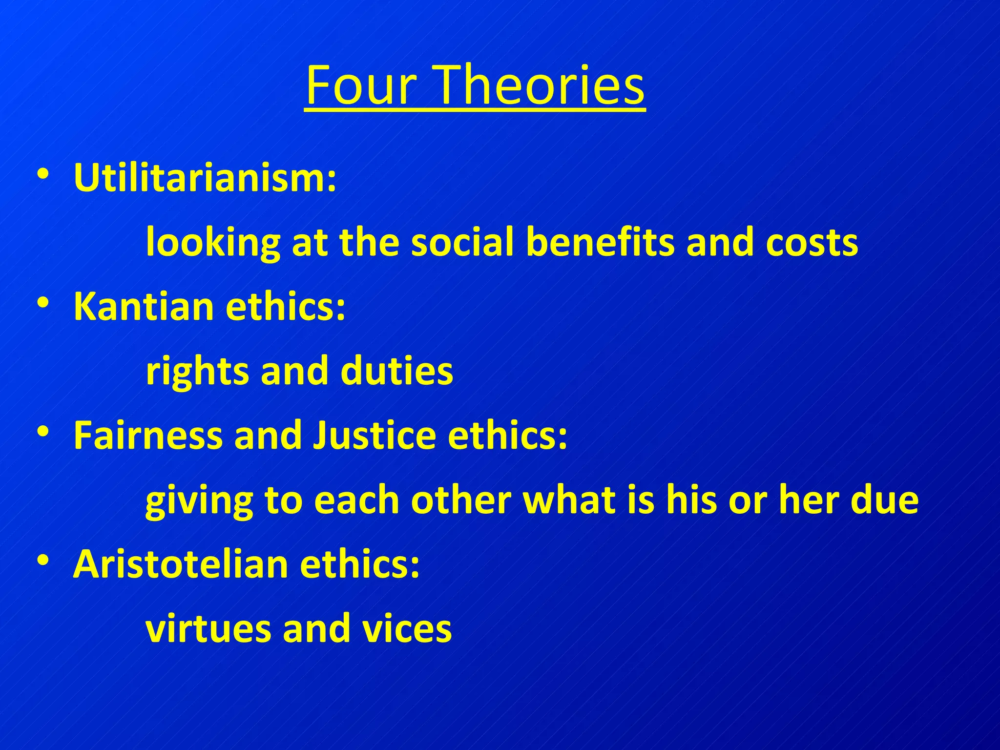 Four Theories Utilitarianism:    looking at the social benefits and costs Kantian ethics:    rights and duties Fairness and Justice ethics:    giving to each other what is his or her due Aristotelian ethics:    virtues and vices 