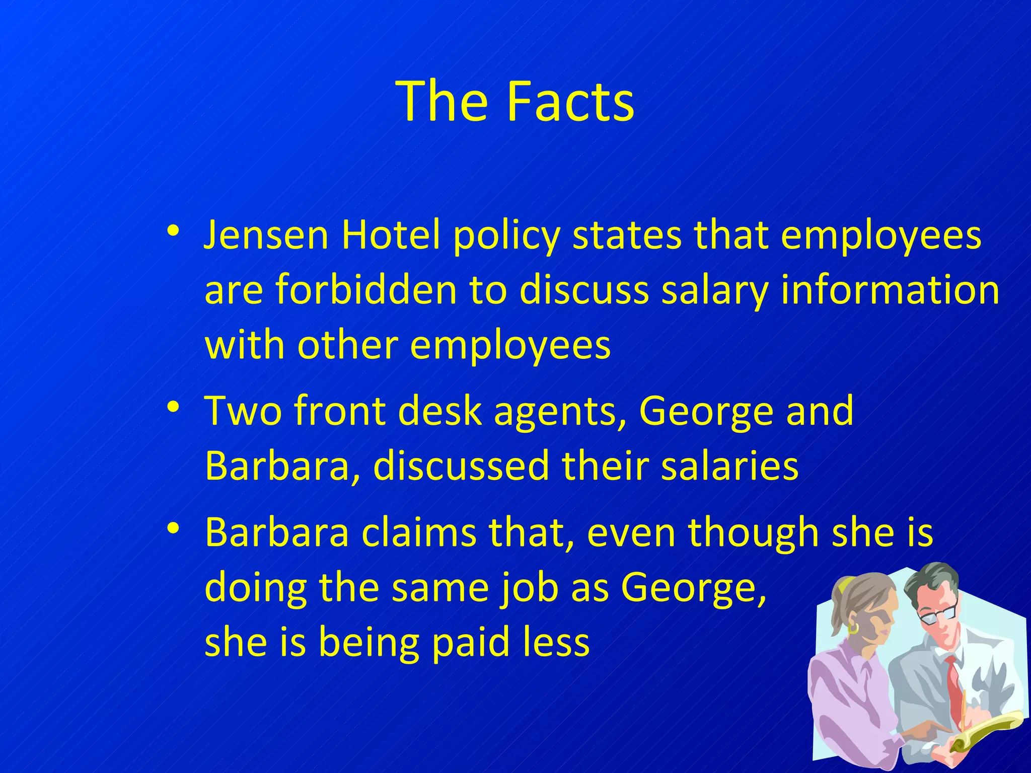 The Facts Jensen Hotel policy states that employees are forbidden to discuss salary information with other employees Two front desk agents, George and Barbara, discussed their salaries Barbara claims that, even though she is doing the same job as George,  she is being paid less 
