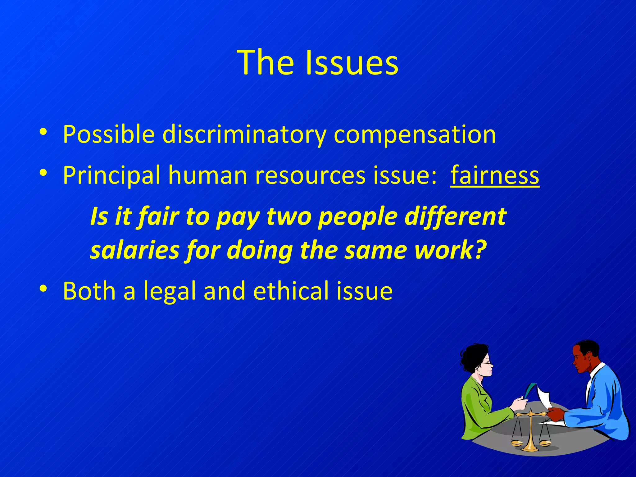The Issues Possible discriminatory compensation Principal human resources issue:  fairness Is it fair to pay two people different salaries for doing the same work? Both a legal and ethical issue 