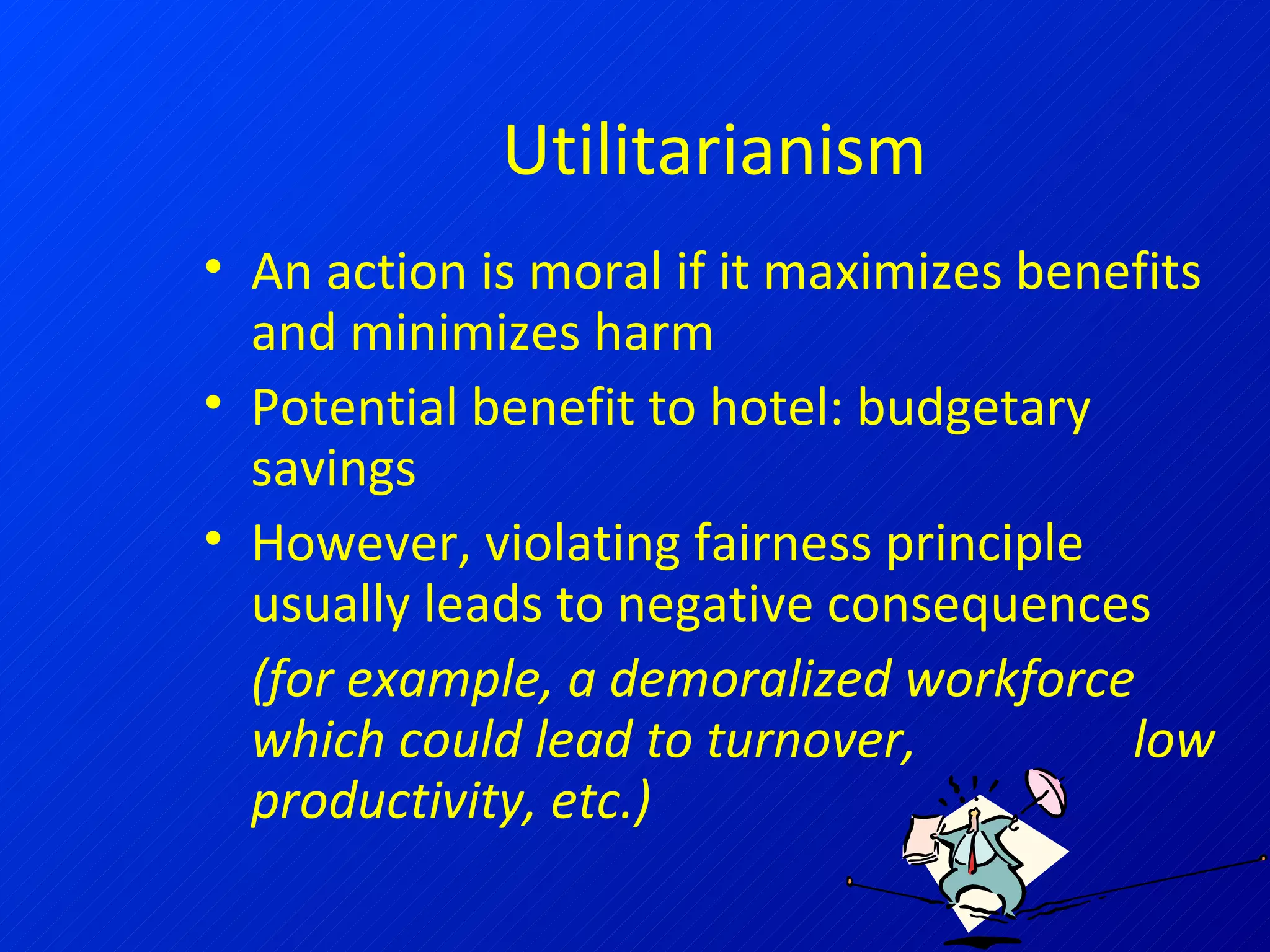 Utilitarianism An action is moral if it maximizes benefits and minimizes harm Potential benefit to hotel: budgetary savings However, violating fairness principle usually leads to negative consequences  (for example, a demoralized workforce which could lead to turnover,  low productivity, etc.) 