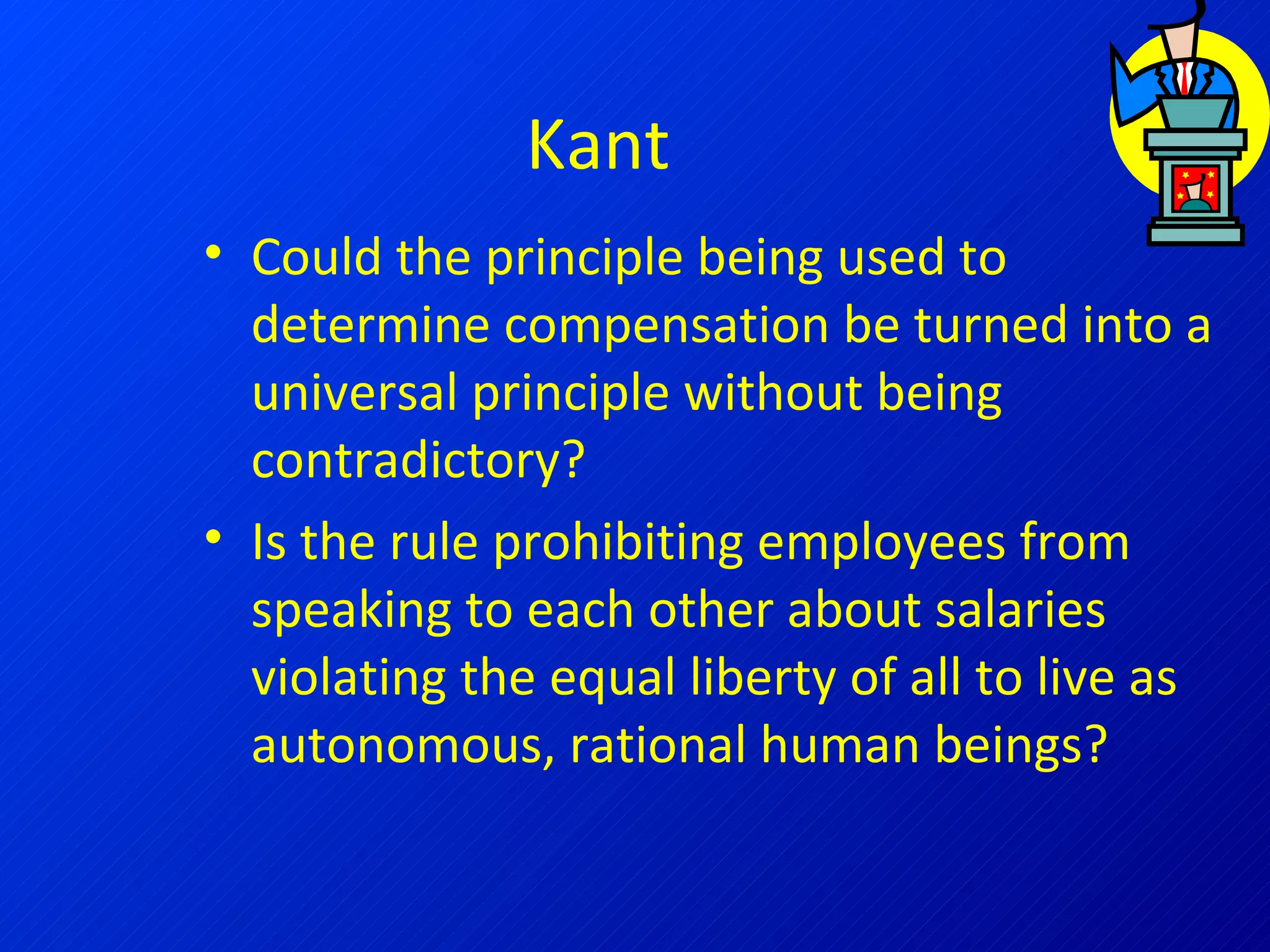 Kant Could the principle being used to determine compensation be turned into a universal principle without being contradictory? Is the rule prohibiting employees from speaking to each other about salaries violating the equal liberty of all to live as autonomous, rational human beings? 
