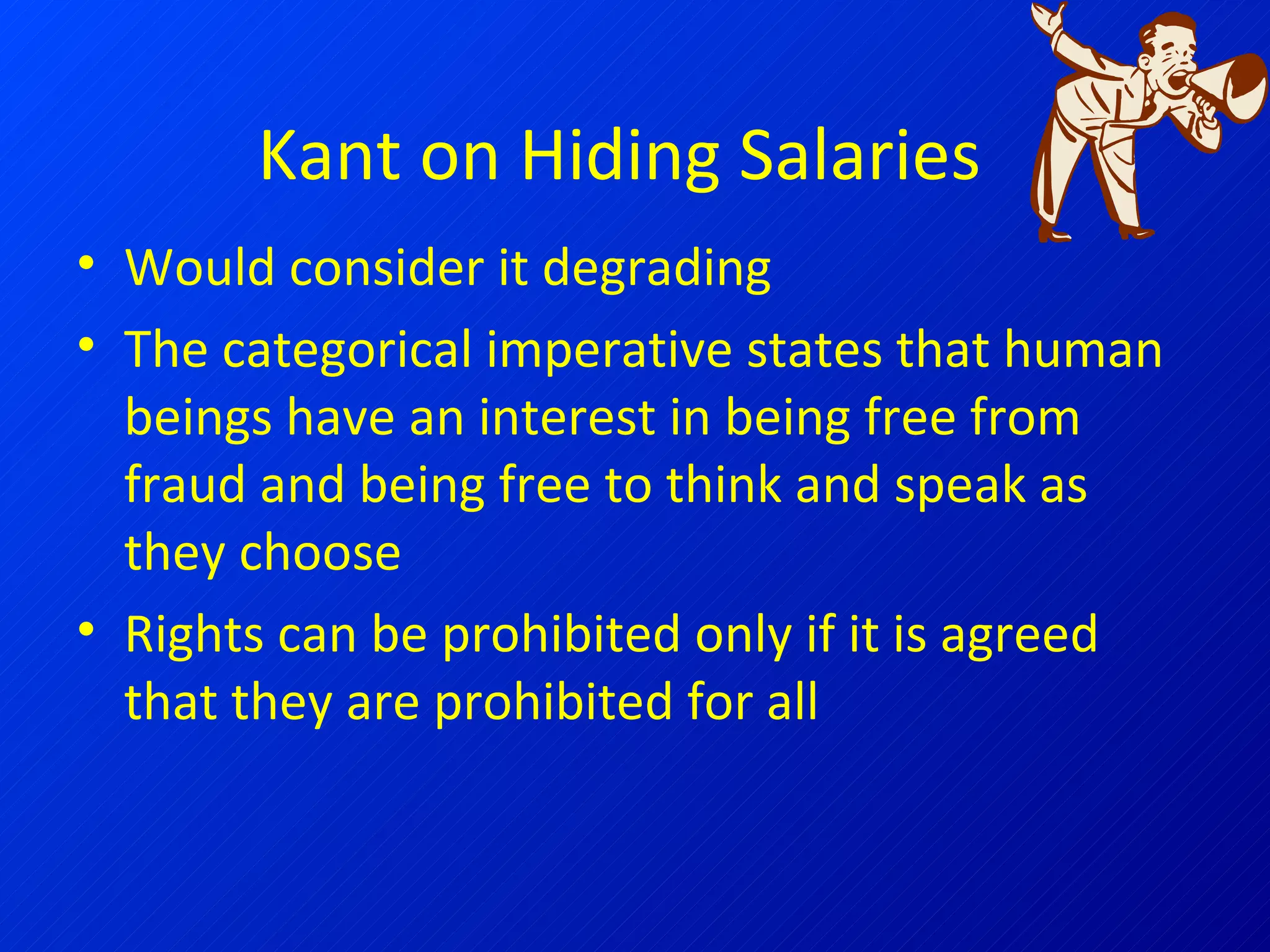 Kant on Hiding Salaries Would consider it degrading The categorical imperative states that human beings have an interest in being free from fraud and being free to think and speak as they choose Rights can be prohibited only if it is agreed that they are prohibited for all 