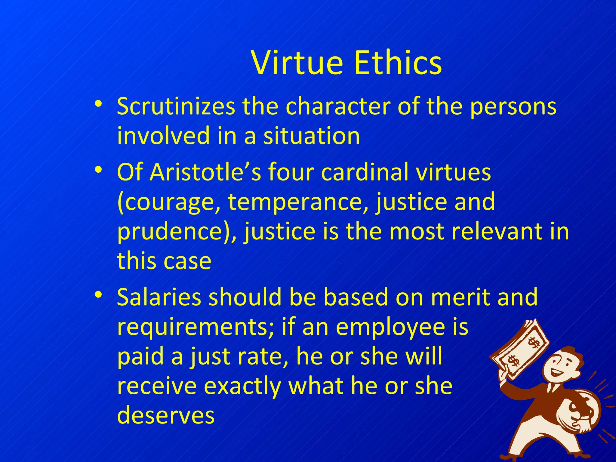Virtue Ethics Scrutinizes the character of the persons involved in a situation Of Aristotle’s four cardinal virtues (courage, temperance, justice and prudence), justice is the most relevant in this case Salaries should be based on merit and requirements; if an employee is  paid a just rate, he or she will receive exactly what he or she deserves 