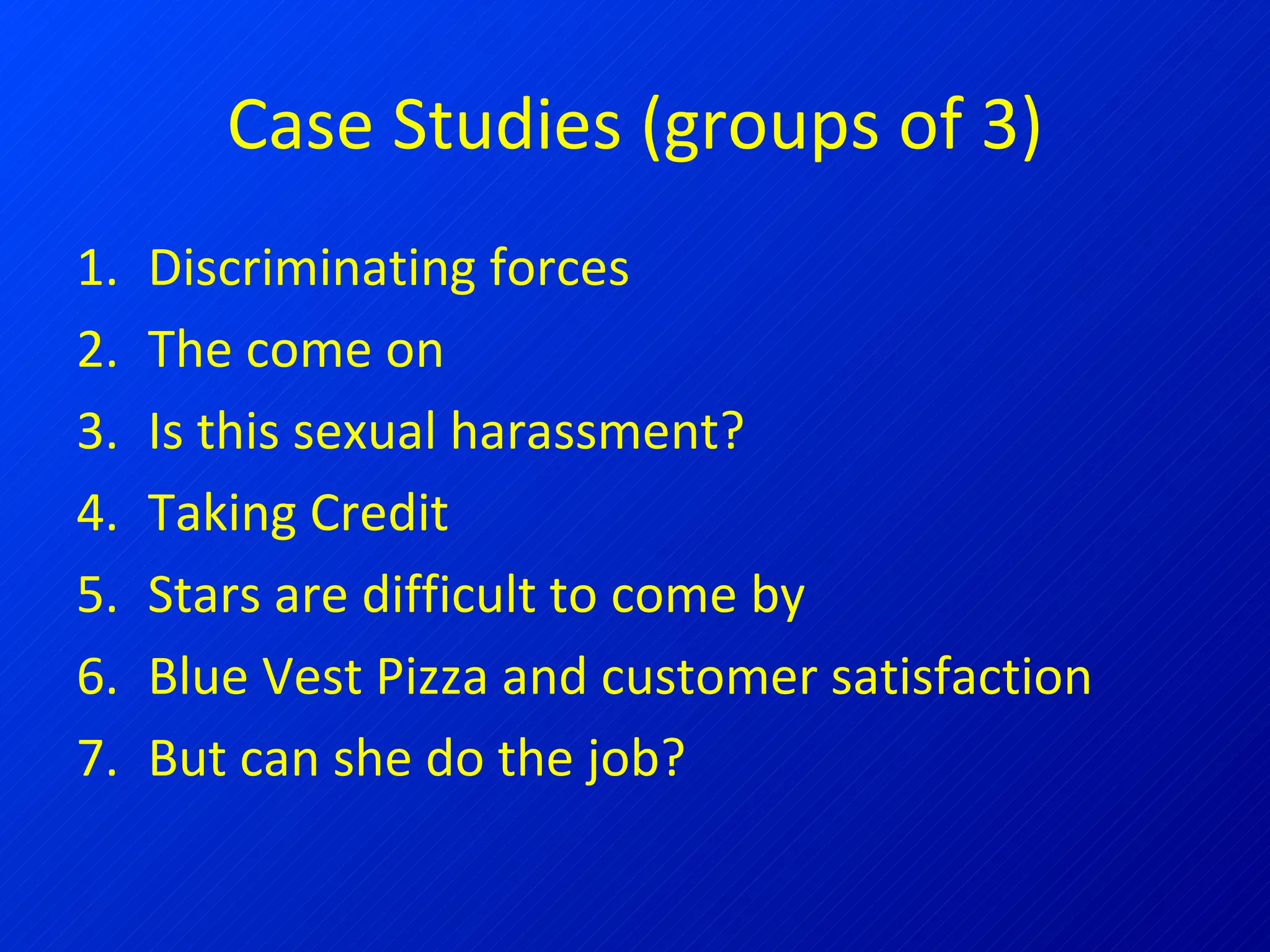 Case Studies (groups of 3) Discriminating forces The come on Is this sexual harassment? Taking Credit Stars are difficult to come by Blue Vest Pizza and customer satisfaction But can she do the job? 