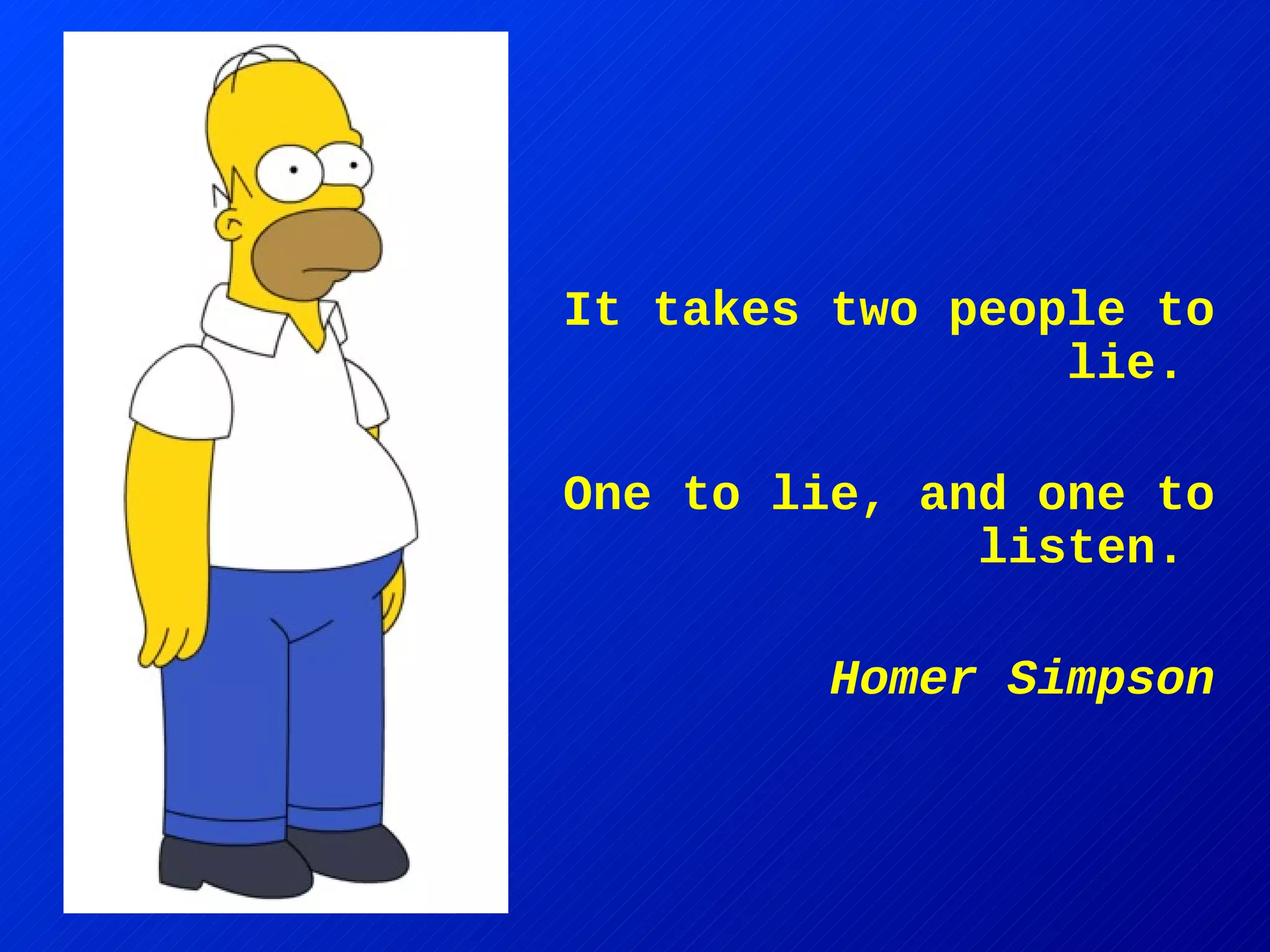It takes two people to lie.  One to lie, and one to listen.  Homer Simpson 