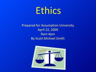 Ethics Prepared for Assumption University April 22, 2009 9am-4pm By Scott Michael Smith 