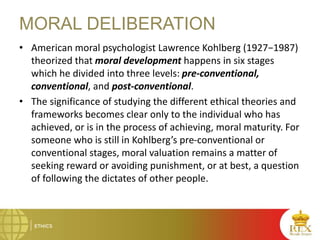 MORAL DELIBERATION
• American moral psychologist Lawrence Kohlberg (1927−1987)
theorized that moral development happens in six stages
which he divided into three levels: pre-conventional,
conventional, and post-conventional.
• The significance of studying the different ethical theories and
frameworks becomes clear only to the individual who has
achieved, or is in the process of achieving, moral maturity. For
someone who is still in Kohlberg’s pre-conventional or
conventional stages, moral valuation remains a matter of
seeking reward or avoiding punishment, or at best, a question
of following the dictates of other people.
 