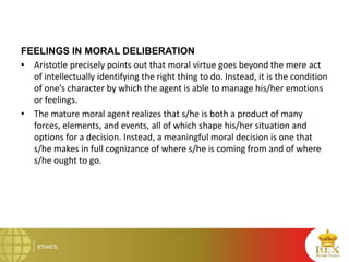 FEELINGS IN MORAL DELIBERATION
• Aristotle precisely points out that moral virtue goes beyond the mere act
of intellectually identifying the right thing to do. Instead, it is the condition
of one’s character by which the agent is able to manage his/her emotions
or feelings.
• The mature moral agent realizes that s/he is both a product of many
forces, elements, and events, all of which shape his/her situation and
options for a decision. Instead, a meaningful moral decision is one that
s/he makes in full cognizance of where s/he is coming from and of where
s/he ought to go.
 