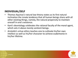 INDIVIDUAL/SELF
• Thomas Aquinas’s natural law theory states as its first natural
inclination the innate tendency that all human beings share with all
other existing things, namely, the natural propensity to maintain
oneself in one’s existence.
• Kant’s deontology celebrates the rational faculty of the moral agent,
which sets it above merely sentient beings.
• Aristotle’s virtue ethics teaches one to cultivate his/her own
intellect as well as his/her character to achieve eudaimonia in
his/her lifetime.
 