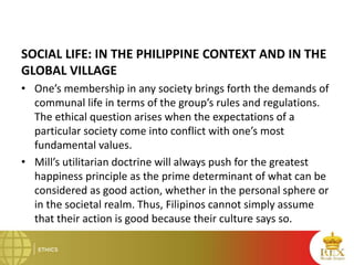 SOCIAL LIFE: IN THE PHILIPPINE CONTEXT AND IN THE
GLOBAL VILLAGE
• One’s membership in any society brings forth the demands of
communal life in terms of the group’s rules and regulations.
The ethical question arises when the expectations of a
particular society come into conflict with one’s most
fundamental values.
• Mill’s utilitarian doctrine will always push for the greatest
happiness principle as the prime determinant of what can be
considered as good action, whether in the personal sphere or
in the societal realm. Thus, Filipinos cannot simply assume
that their action is good because their culture says so.
 