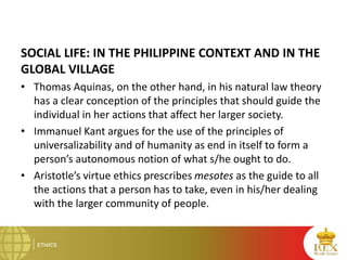 SOCIAL LIFE: IN THE PHILIPPINE CONTEXT AND IN THE
GLOBAL VILLAGE
• Thomas Aquinas, on the other hand, in his natural law theory
has a clear conception of the principles that should guide the
individual in her actions that affect her larger society.
• Immanuel Kant argues for the use of the principles of
universalizability and of humanity as end in itself to form a
person’s autonomous notion of what s/he ought to do.
• Aristotle’s virtue ethics prescribes mesotes as the guide to all
the actions that a person has to take, even in his/her dealing
with the larger community of people.
 
