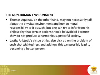 THE NON-HUMAN ENVIRONMENT
• Thomas Aquinas, on the other hand, may not necessarily talk
about the physical environment and human moral
responsibility to it as such, but one can try to infer from his
philosophy that certain actions should be avoided because
they do not produce a harmonious, peaceful society.
• Lastly, Aristotle’s virtue ethics also pick up on the problem of
such shortsightedness and ask how this can possibly lead to
becoming a better person.
 