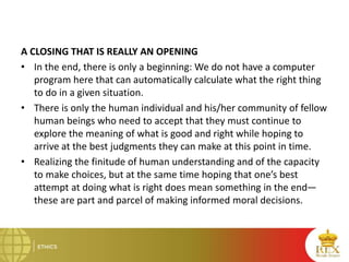 A CLOSING THAT IS REALLY AN OPENING
• In the end, there is only a beginning: We do not have a computer
program here that can automatically calculate what the right thing
to do in a given situation.
• There is only the human individual and his/her community of fellow
human beings who need to accept that they must continue to
explore the meaning of what is good and right while hoping to
arrive at the best judgments they can make at this point in time.
• Realizing the finitude of human understanding and of the capacity
to make choices, but at the same time hoping that one’s best
attempt at doing what is right does mean something in the end—
these are part and parcel of making informed moral decisions.
 