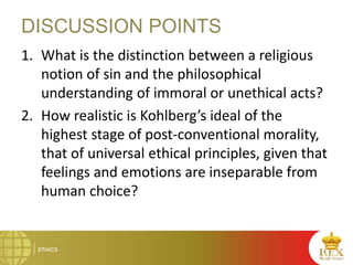 DISCUSSION POINTS
1. What is the distinction between a religious
notion of sin and the philosophical
understanding of immoral or unethical acts?
2. How realistic is Kohlberg’s ideal of the
highest stage of post-conventional morality,
that of universal ethical principles, given that
feelings and emotions are inseparable from
human choice?
 
