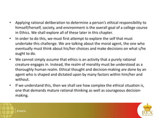 • Applying rational deliberation to determine a person’s ethical responsibility to
himself/herself, society, and environment is the overall goal of a college course
in Ethics. We shall explore all of these later in this chapter.
• In order to do this, we must first attempt to explore the self that must
undertake this challenge. We are talking about the moral agent, the one who
eventually must think about his/her choices and make decisions on what s/he
ought to do.
• We cannot simply assume that ethics is an activity that a purely rational
creature engages in. Instead, the realm of morality must be understood as a
thoroughly human realm. Ethical thought and decision-making are done by an
agent who is shaped and dictated upon by many factors within him/her and
without.
• If we understand this, then we shall see how complex the ethical situation is,
one that demands mature rational thinking as well as courageous decision-
making.
 
