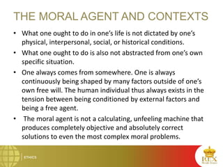 THE MORAL AGENT AND CONTEXTS
• What one ought to do in one’s life is not dictated by one’s
physical, interpersonal, social, or historical conditions.
• What one ought to do is also not abstracted from one’s own
specific situation.
• One always comes from somewhere. One is always
continuously being shaped by many factors outside of one’s
own free will. The human individual thus always exists in the
tension between being conditioned by external factors and
being a free agent.
• The moral agent is not a calculating, unfeeling machine that
produces completely objective and absolutely correct
solutions to even the most complex moral problems.
 