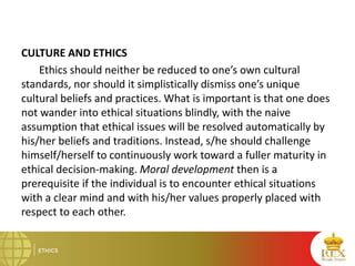 CULTURE AND ETHICS
Ethics should neither be reduced to one’s own cultural
standards, nor should it simplistically dismiss one’s unique
cultural beliefs and practices. What is important is that one does
not wander into ethical situations blindly, with the naive
assumption that ethical issues will be resolved automatically by
his/her beliefs and traditions. Instead, s/he should challenge
himself/herself to continuously work toward a fuller maturity in
ethical decision-making. Moral development then is a
prerequisite if the individual is to encounter ethical situations
with a clear mind and with his/her values properly placed with
respect to each other.
 