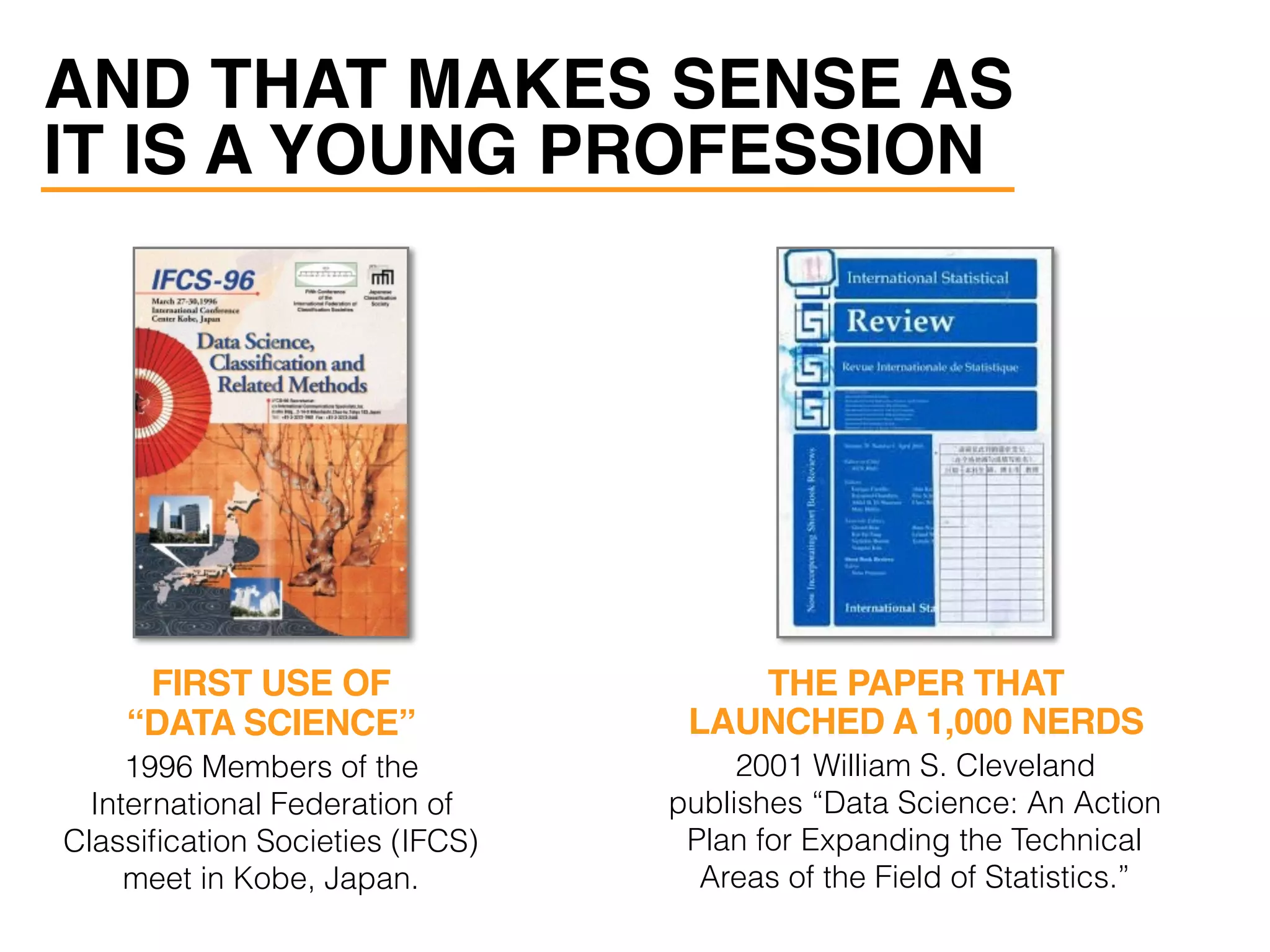 AND THAT MAKES SENSE AS
IT IS A YOUNG PROFESSION
1996 Members of the
International Federation of
Classiﬁcation Societies (IFCS)
meet in Kobe, Japan.
2001 William S. Cleveland
publishes “Data Science: An Action
Plan for Expanding the Technical
Areas of the Field of Statistics.”
FIRST USE OF
“DATA SCIENCE”
THE PAPER THAT
LAUNCHED A 1,000 NERDS
 