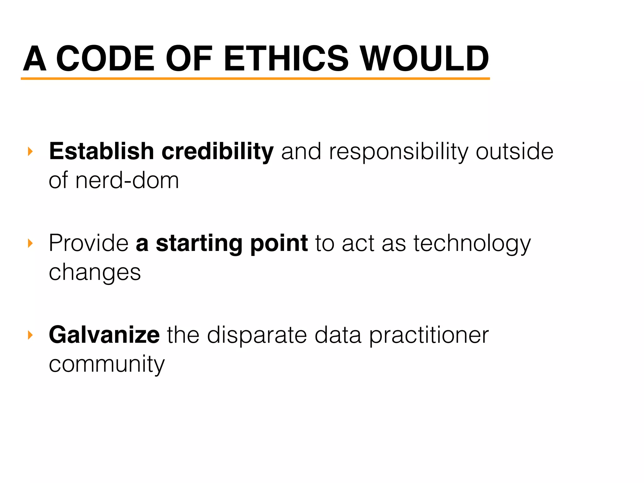 A CODE OF ETHICS WOULD
‣ Establish credibility and responsibility outside
of nerd-dom
‣ Provide a starting point to act as technology
changes
‣ Galvanize the disparate data practitioner
community
 