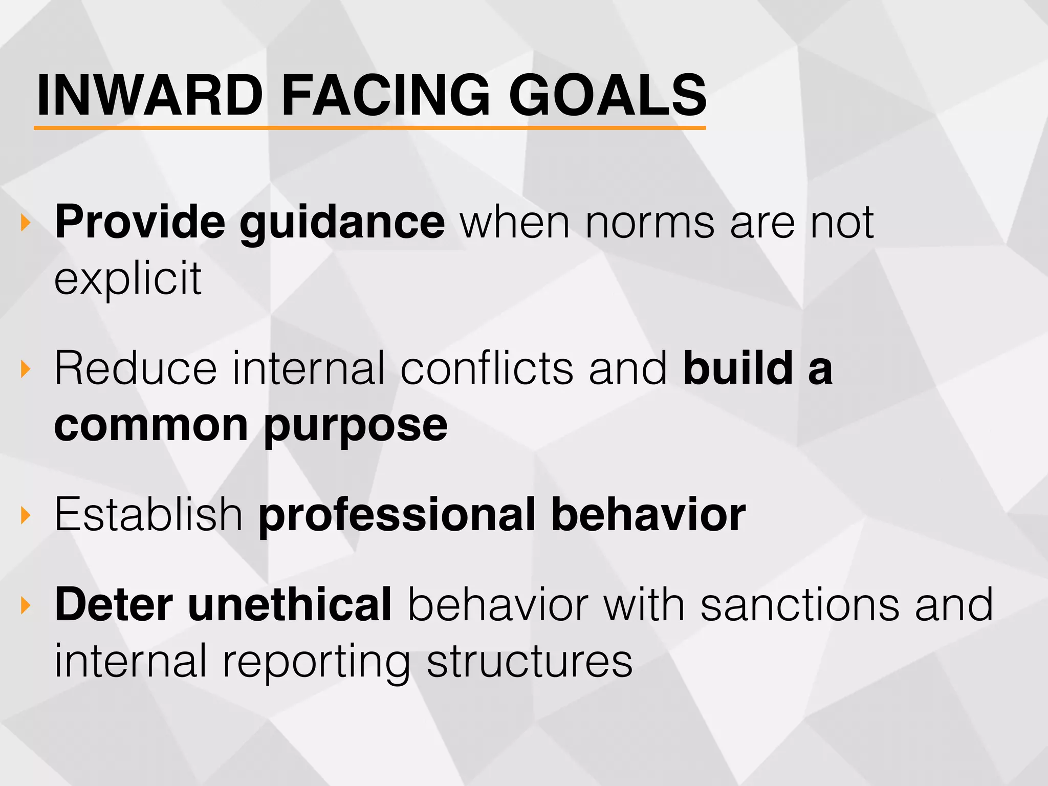INWARD FACING GOALS
‣ Provide guidance when norms are not
explicit
‣ Reduce internal conﬂicts and build a
common purpose
‣ Establish professional behavior
‣ Deter unethical behavior with sanctions and
internal reporting structures
 
