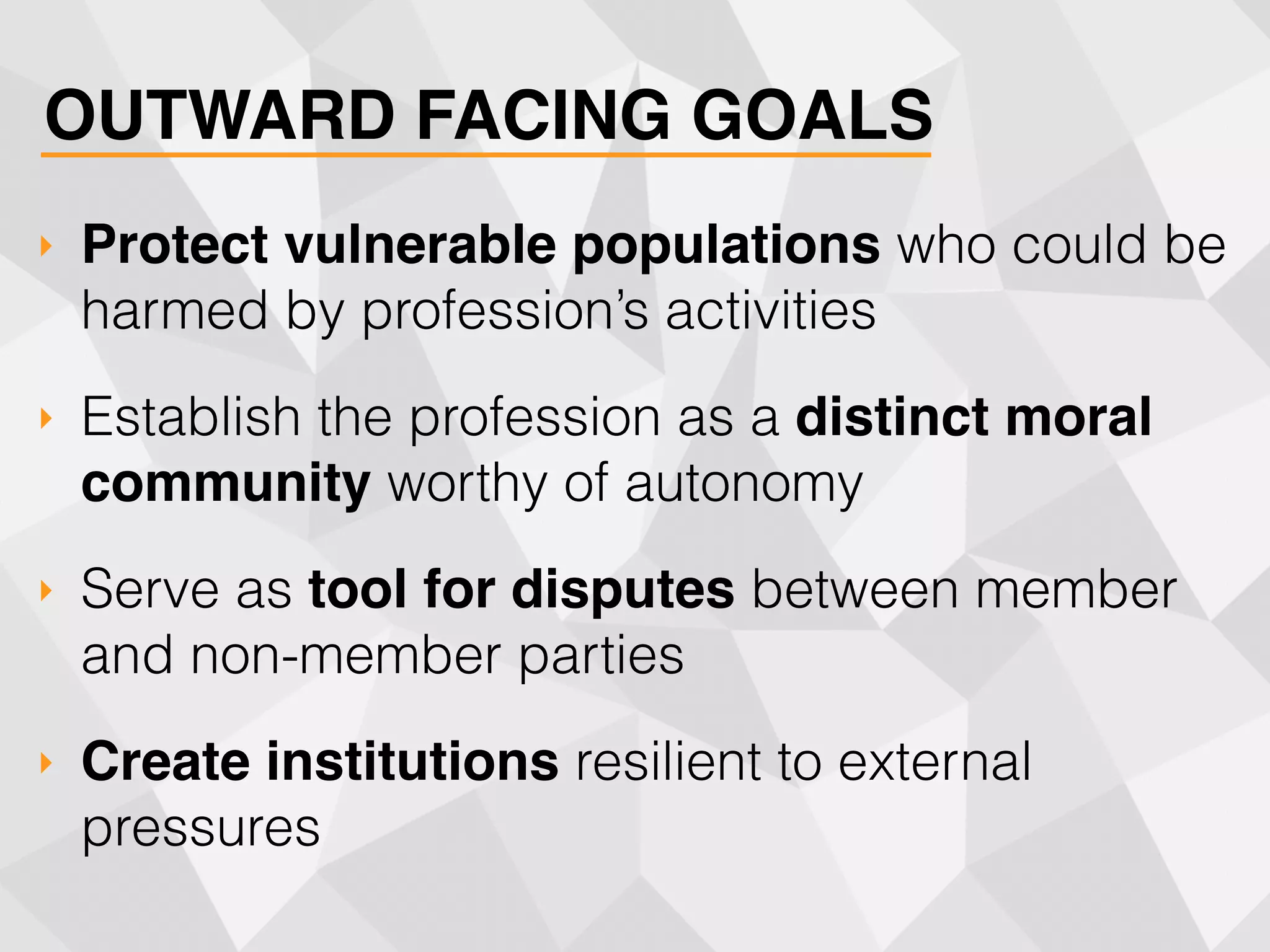 OUTWARD FACING GOALS
‣ Protect vulnerable populations who could be
harmed by profession’s activities
‣ Establish the profession as a distinct moral
community worthy of autonomy
‣ Serve as tool for disputes between member
and non-member parties
‣ Create institutions resilient to external
pressures
 