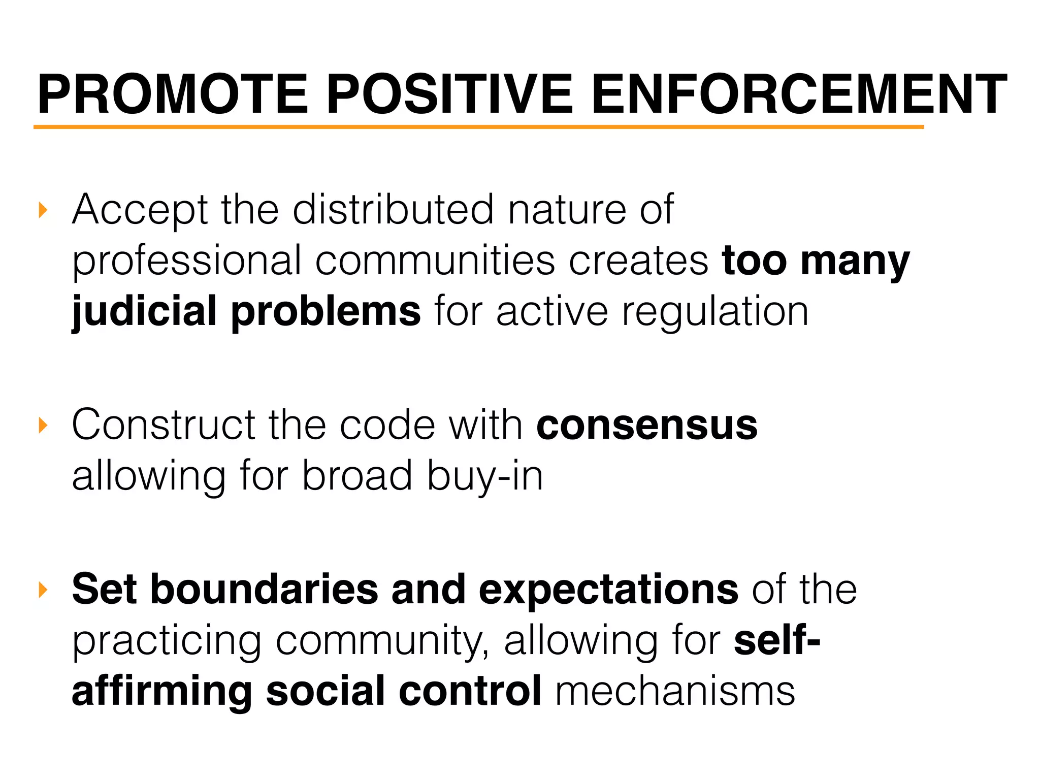 PROMOTE POSITIVE ENFORCEMENT
‣ Accept the distributed nature of
professional communities creates too many
judicial problems for active regulation
‣ Construct the code with consensus
allowing for broad buy-in
‣ Set boundaries and expectations of the
practicing community, allowing for self-
afﬁrming social control mechanisms
 
