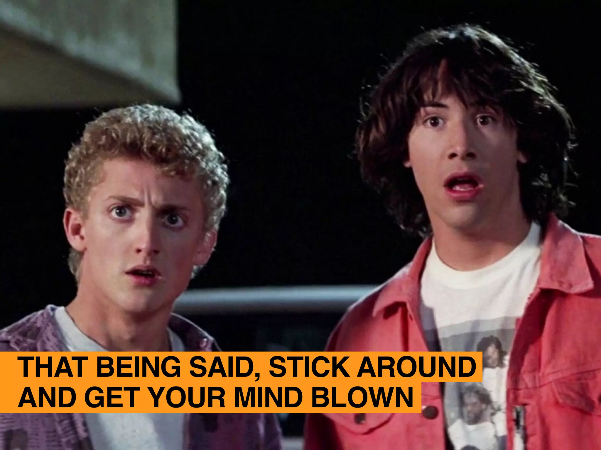 THAT BEING SAID, STICK AROUND
AND GET YOUR MIND BLOWN
 