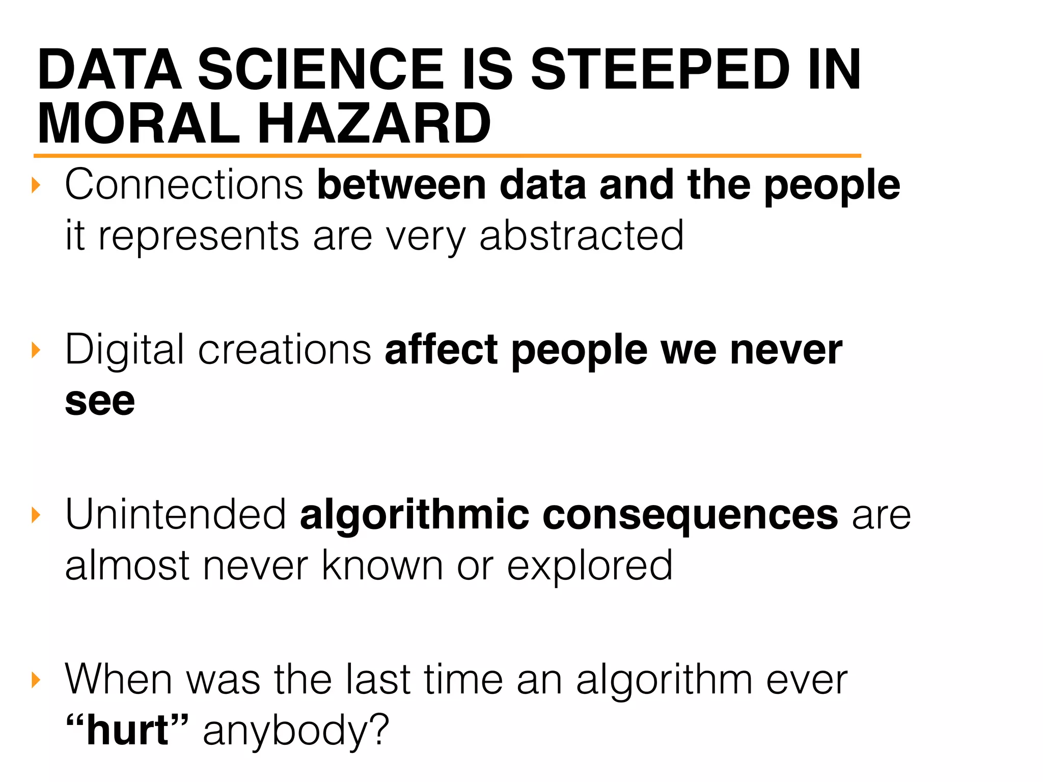 ‣ Connections between data and the people
it represents are very abstracted
‣ Digital creations affect people we never
see
‣ Unintended algorithmic consequences are
almost never known or explored
‣ When was the last time an algorithm ever
“hurt” anybody?
DATA SCIENCE IS STEEPED IN
MORAL HAZARD
 