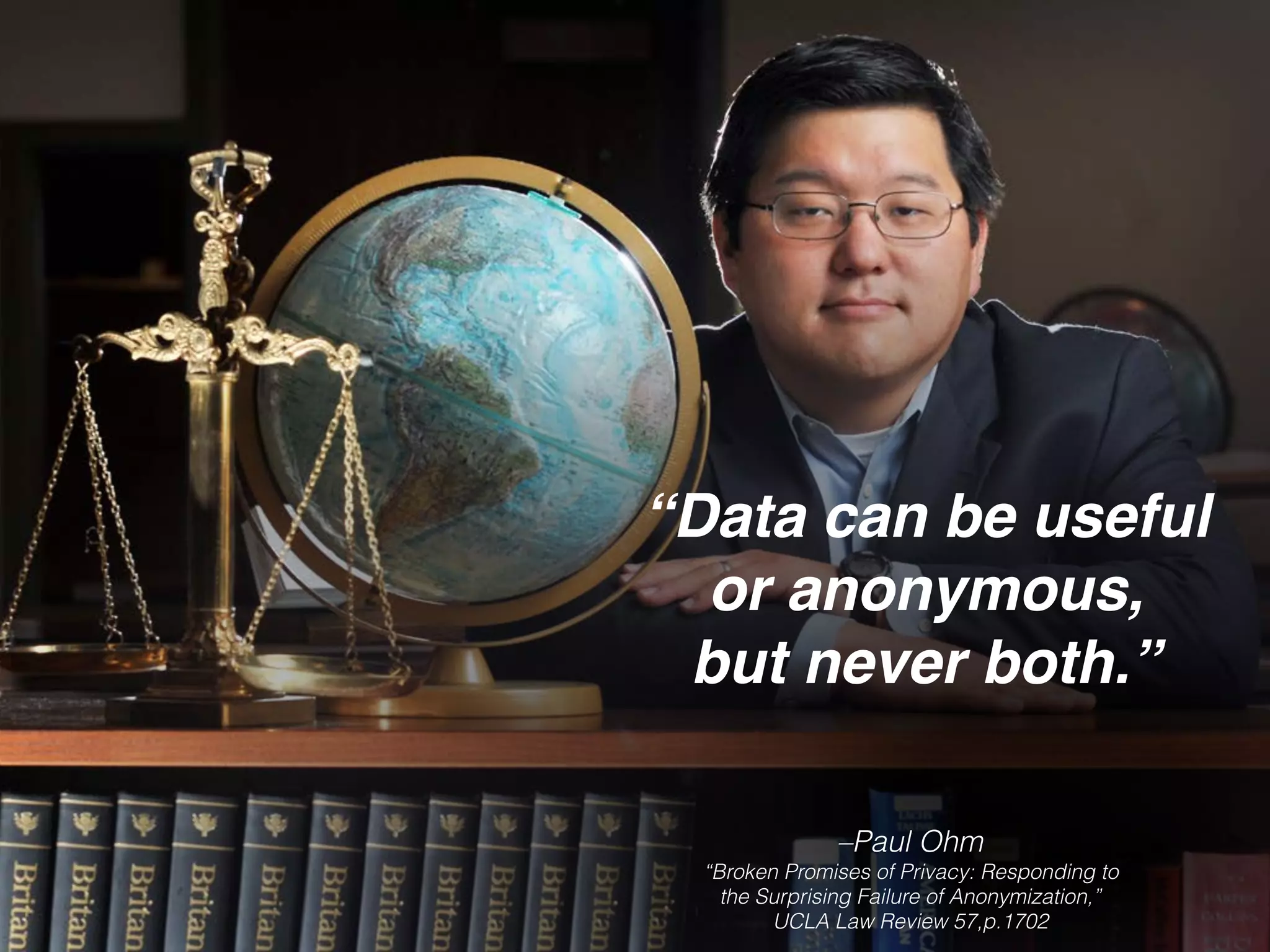 –Paul Ohm 
“Broken Promises of Privacy: Responding to
the Surprising Failure of Anonymization,”
UCLA Law Review 57,p.1702
“Data can be useful
or anonymous,
but never both.”
 