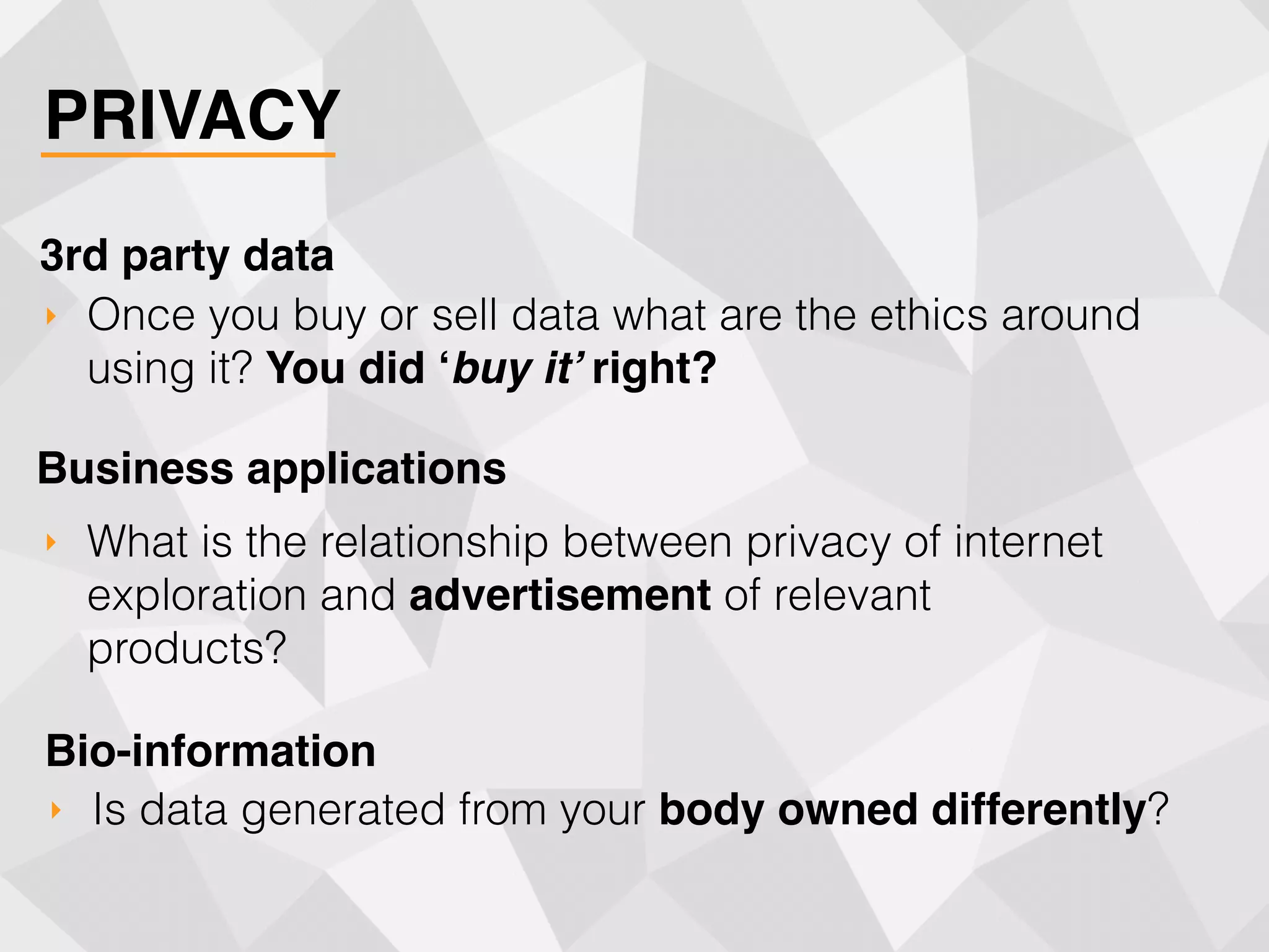 PRIVACY
‣ Once you buy or sell data what are the ethics around
using it? You did ‘buy it’ right?
3rd party data
‣ What is the relationship between privacy of internet
exploration and advertisement of relevant
products?
Business applications
‣ Is data generated from your body owned differently?
Bio-information
 