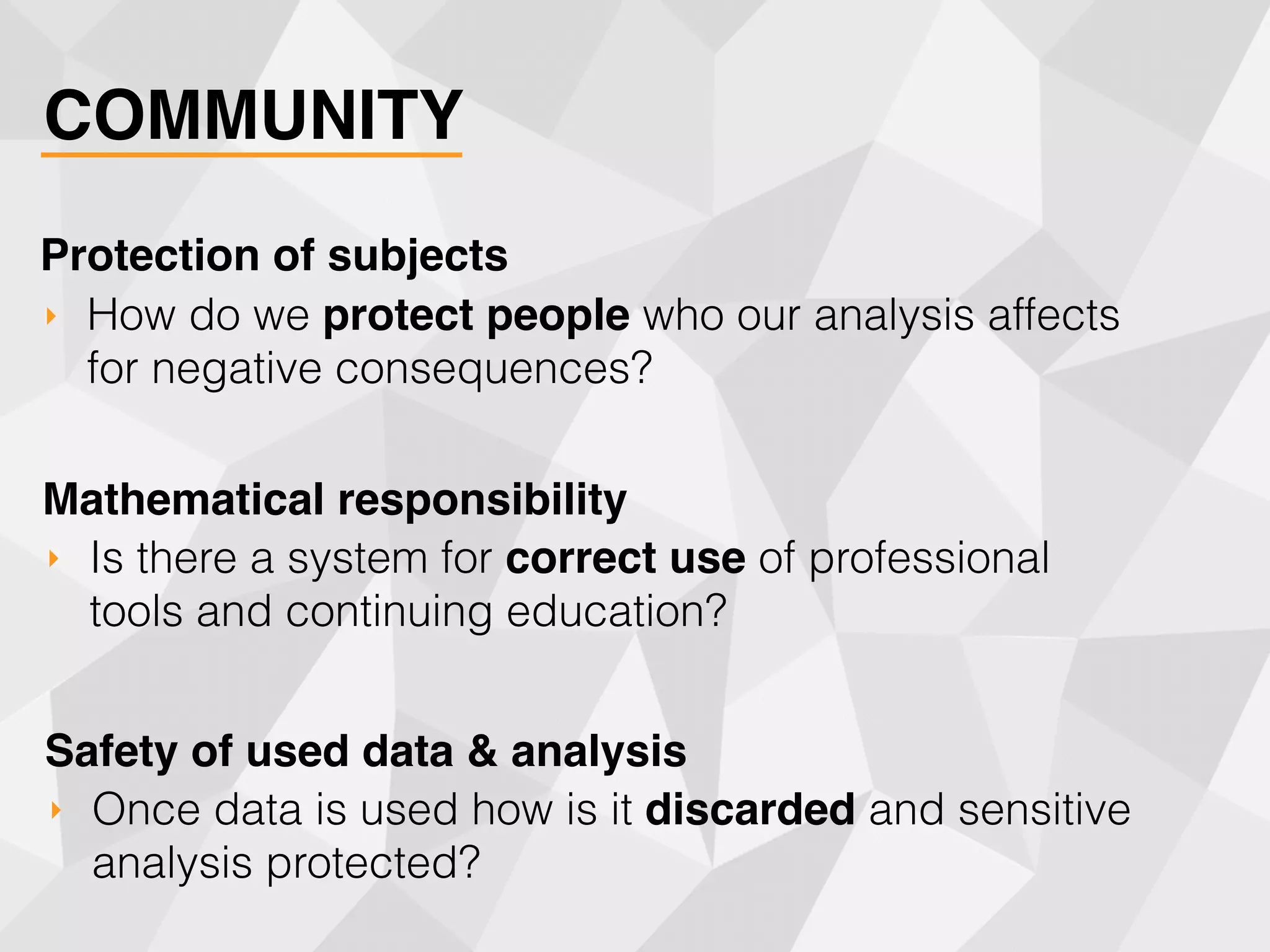 COMMUNITY
‣ How do we protect people who our analysis affects
for negative consequences?
Protection of subjects
‣ Is there a system for correct use of professional
tools and continuing education?
Mathematical responsibility
‣ Once data is used how is it discarded and sensitive
analysis protected?
Safety of used data & analysis
 