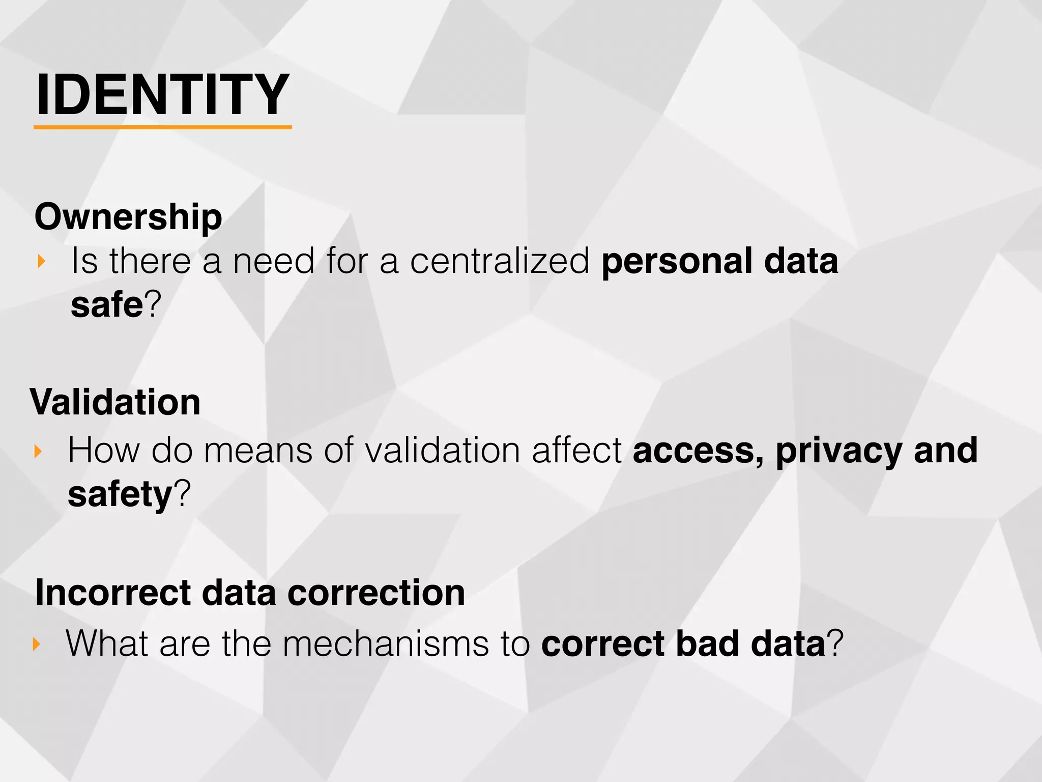 IDENTITY
‣ Is there a need for a centralized personal data
safe?
Ownership
‣ How do means of validation affect access, privacy and
safety?
Validation
‣ What are the mechanisms to correct bad data?
Incorrect data correction
 