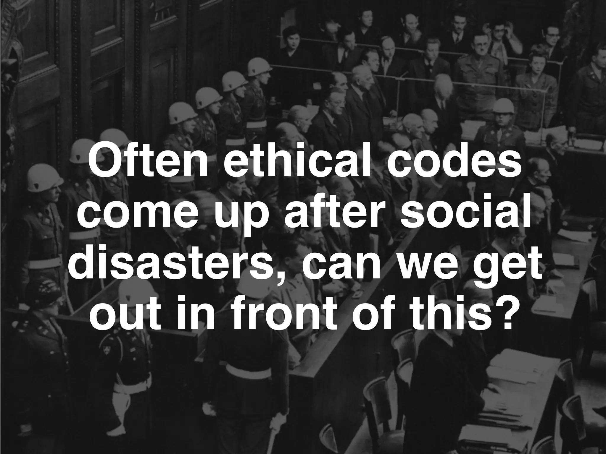 Often ethical codes
come up after social
disasters, can we get
out in front of this?
 