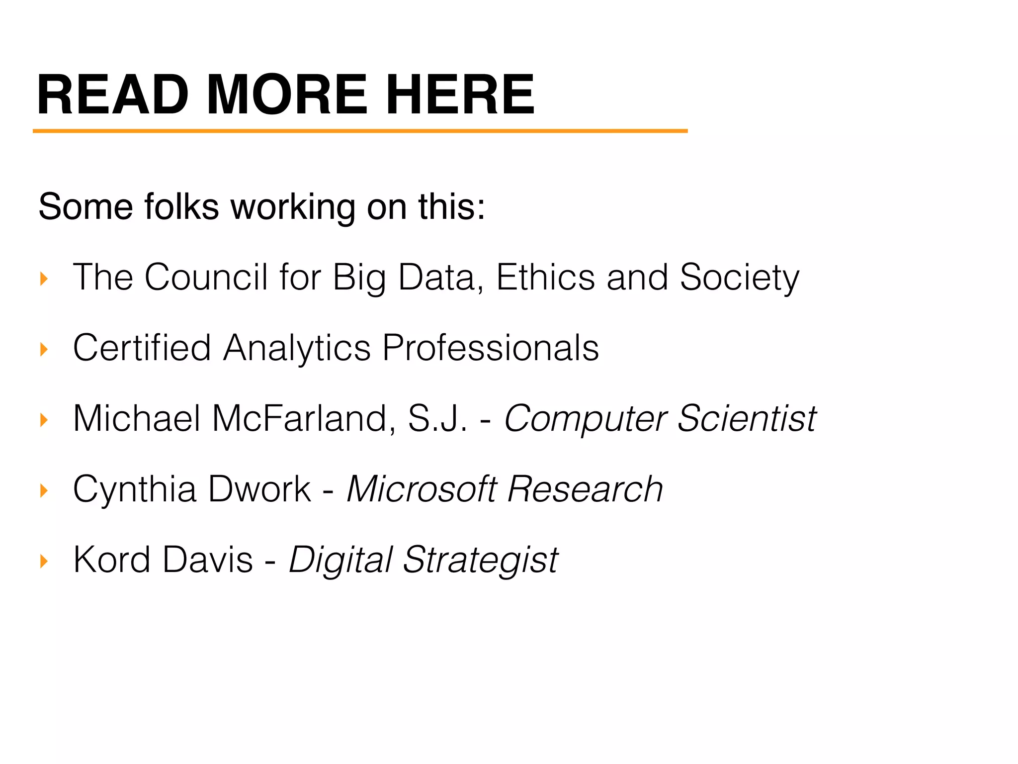 Some folks working on this:
‣ The Council for Big Data, Ethics and Society
‣ Certiﬁed Analytics Professionals
‣ Michael McFarland, S.J. - Computer Scientist
‣ Cynthia Dwork - Microsoft Research
‣ Kord Davis - Digital Strategist
READ MORE HERE
 