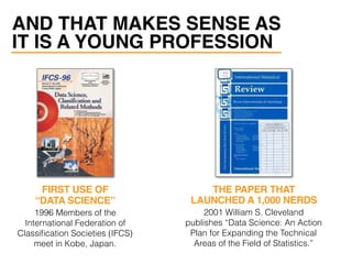 AND THAT MAKES SENSE AS
IT IS A YOUNG PROFESSION
1996 Members of the
International Federation of
Classiﬁcation Societies (IFCS)
meet in Kobe, Japan.
2001 William S. Cleveland
publishes “Data Science: An Action
Plan for Expanding the Technical
Areas of the Field of Statistics.”
FIRST USE OF
“DATA SCIENCE”
THE PAPER THAT
LAUNCHED A 1,000 NERDS
 