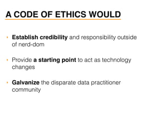 A CODE OF ETHICS WOULD
‣ Establish credibility and responsibility outside
of nerd-dom
‣ Provide a starting point to act as technology
changes
‣ Galvanize the disparate data practitioner
community
 