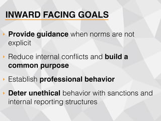 INWARD FACING GOALS
‣ Provide guidance when norms are not
explicit
‣ Reduce internal conﬂicts and build a
common purpose
‣ Establish professional behavior
‣ Deter unethical behavior with sanctions and
internal reporting structures
 