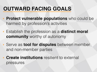 OUTWARD FACING GOALS
‣ Protect vulnerable populations who could be
harmed by profession’s activities
‣ Establish the profession as a distinct moral
community worthy of autonomy
‣ Serve as tool for disputes between member
and non-member parties
‣ Create institutions resilient to external
pressures
 
