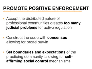 PROMOTE POSITIVE ENFORCEMENT
‣ Accept the distributed nature of
professional communities creates too many
judicial problems for active regulation
‣ Construct the code with consensus
allowing for broad buy-in
‣ Set boundaries and expectations of the
practicing community, allowing for self-
afﬁrming social control mechanisms
 